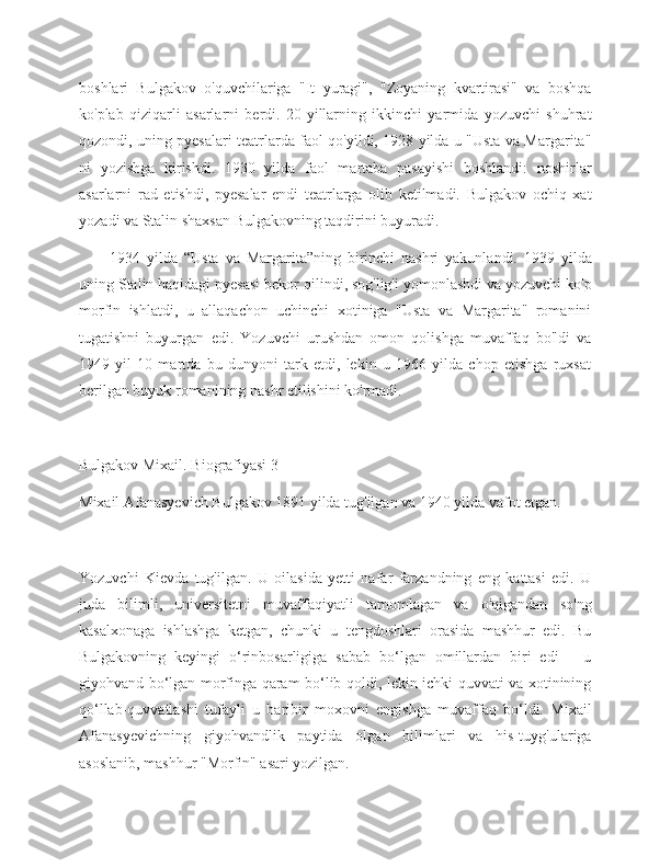 boshlari   Bulgakov   o'quvchilariga   "It   yuragi",   "Zoyaning   kvartirasi"   va   boshqa
ko'plab   qiziqarli   asarlarni   berdi.   20-yillarning   ikkinchi   yarmida   yozuvchi   shuhrat
qozondi, uning pyesalari teatrlarda faol qo'yildi, 1928 yilda u "Usta va Margarita"
ni   yozishga   kirishdi.   1930   yilda   faol   martaba   pasayishi   boshlandi:   noshirlar
asarlarni   rad   etishdi,   pyesalar   endi   teatrlarga   olib   ketilmadi.   Bulgakov   ochiq   xat
yozadi va Stalin shaxsan Bulgakovning taqdirini buyuradi.
1934   yilda   “Usta   va   Margarita”ning   birinchi   nashri   yakunlandi.   1939   yilda
uning Stalin haqidagi pyesasi bekor qilindi, sog'lig'i yomonlashdi va yozuvchi ko'p
morfin   ishlatdi,   u   allaqachon   uchinchi   xotiniga   "Usta   va   Margarita"   romanini
tugatishni   buyurgan   edi.   Yozuvchi   urushdan   omon   qolishga   muvaffaq   bo'ldi   va
1949   yil   10   martda   bu   dunyoni   tark   etdi,   lekin   u   1966   yilda   chop   etishga   ruxsat
berilgan buyuk romanining nashr etilishini ko'rmadi.
Bulgakov Mixail. Biografiyasi 3
Mixail Afanasyevich Bulgakov 1891 yilda tug'ilgan va 1940 yilda vafot etgan.
Yozuvchi   Kievda   tug'ilgan.   U   oilasida   yetti   nafar   farzandning   eng   kattasi   edi.   U
juda   bilimli,   universitetni   muvaffaqiyatli   tamomlagan   va   o'qigandan   so'ng
kasalxonaga   ishlashga   ketgan,   chunki   u   tengdoshlari   orasida   mashhur   edi.   Bu
Bulgakovning   keyingi   o‘rinbosarligiga   sabab   bo‘lgan   omillardan   biri   edi   –   u
giyohvand bo‘lgan morfinga qaram bo‘lib qoldi, lekin ichki quvvati va xotinining
qo‘llab-quvvatlashi   tufayli   u   baribir   moxovni   engishga   muvaffaq   bo‘ldi.   Mixail
Afanasyevichning   giyohvandlik   paytida   olgan   bilimlari   va   his-tuyg'ulariga
asoslanib, mashhur "Morfin" asari yozilgan. 