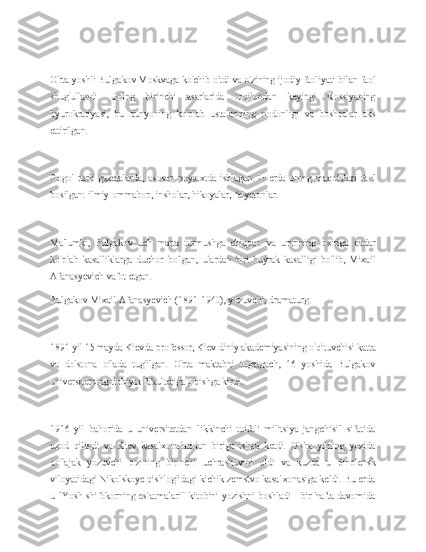 O'rta yoshli Bulgakov Moskvaga ko'chib o'tdi va o'zining ijodiy faoliyati bilan faol
shug'ullandi.   Uning   birinchi   asarlarida   inqilobdan   keyingi   Rossiyaning
byurokratiyasi,   bu   dunyoning   ko'plab   ustalarining   nodonligi   va   boshqalar   aks
ettirilgan.
Gogol   turli   gazetalarda,   asosan   poytaxtda   ishlagan.   U   erda   uning   maqolalari   faol
bosilgan: ilmiy-ommabop, insholar, hikoyalar, felyetonlar.
Ma'lumki,   Bulgakov   uch   marta   turmushga   chiqqan   va   umrining   oxiriga   qadar
ko'plab   kasalliklarga   duchor   bo'lgan,   ulardan   biri   buyrak   kasalligi   bo'lib,   Mixail
Afanasyevich vafot etgan.
Bulgakov Mixail Afanasyevich (1891-1940), yozuvchi, dramaturg.
1891 yil 15 mayda Kievda professor, Kiev diniy akademiyasining o'qituvchisi katta
va   do'stona   oilada   tug'ilgan.   O'rta   maktabni   tugatgach,   16   yoshida   Bulgakov
universitetning tibbiyot fakultetiga o'qishga kirdi.
1916   yil   bahorida   u   universitetdan   "ikkinchi   toifali   militsiya   jangchisi"   sifatida
ozod   qilindi   va   Kiev   kasalxonalaridan   biriga   ishga   ketdi.   O'sha   yilning   yozida
bo'lajak   yozuvchi   o'zining   birinchi   uchrashuvini   oldi   va   kuzda   u   Smolensk
viloyatidagi Nikolskoye qishlog'idagi kichik zemstvo kasalxonasiga keldi. Bu erda
u "Yosh shifokorning eslatmalari" kitobini yozishni boshladi - bir hafta davomida 