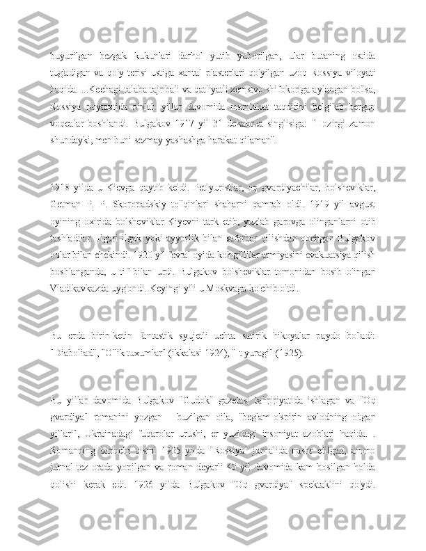 buyurilgan   bezgak   kukunlari   darhol   yutib   yuborilgan,   ular   butaning   ostida
tug'adigan   va   qo'y   terisi   ustiga   xantal   plasterlari   qo'yilgan   uzoq   Rossiya   viloyati
haqida. ...Kechagi talaba tajribali va qat'iyatli zemstvo shifokoriga aylangan bo'lsa,
Rossiya   poytaxtida   o'nlab   yillar   davomida   mamlakat   taqdirini   belgilab   bergan
voqealar   boshlandi.   Bulgakov   1917   yil   31   dekabrda   singlisiga:   "Hozirgi   zamon
shundayki, men buni sezmay yashashga harakat qilaman".
1918   yilda   u   Kievga   qaytib   keldi.   Petlyuristlar,   oq   gvardiyachilar,   bolsheviklar,
Getman   P.   P.   Skoropadskiy   to'lqinlari   shaharni   qamrab   oldi.   1919   yil   avgust
oyining   oxirida   bolsheviklar   Kiyevni   tark   etib,   yuzlab   garovga   olinganlarni   otib
tashladilar.   Ilgari   ilgak   yoki   ayyorlik   bilan   safarbar   qilishdan   qochgan   Bulgakov
oqlar bilan chekindi. 1920 yil fevral oyida ko'ngillilar armiyasini evakuatsiya qilish
boshlanganda,   u   tif   bilan   urdi.   Bulgakov   bolsheviklar   tomonidan   bosib   olingan
Vladikavkazda uyg'ondi. Keyingi yili u Moskvaga ko'chib o'tdi.
Bu   erda   birin-ketin   fantastik   syujetli   uchta   satirik   hikoyalar   paydo   bo'ladi:
"Diaboliad", "O'lik tuxumlar" (ikkalasi 1924), "It yuragi" (1925).
Bu   yillar   davomida   Bulgakov   "Gudok"   gazetasi   tahririyatida   ishlagan   va   "Oq
gvardiya"   romanini   yozgan   -   buzilgan   oila,   "beg'am-o'spirin   avlodning   o'tgan
yillari",   Ukrainadagi   fuqarolar   urushi,   er   yuzidagi   insoniyat   azoblari   haqida.   .
Romanning   birinchi   qismi   1925   yilda   "Rossiya"   jurnalida   nashr   etilgan,   ammo
jurnal   tez   orada   yopilgan   va   roman   deyarli   40   yil   davomida   kam   bosilgan   holda
qolishi   kerak   edi.   1926   yilda   Bulgakov   "Oq   gvardiya"   spektaklini   qo'ydi. 