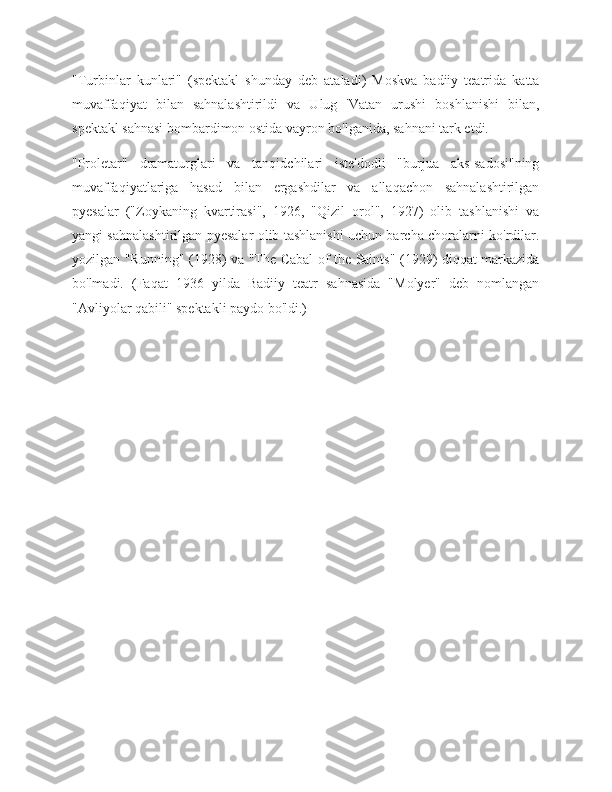 "Turbinlar   kunlari"   (spektakl   shunday   deb   ataladi)   Moskva   badiiy   teatrida   katta
muvaffaqiyat   bilan   sahnalashtirildi   va   Ulug   'Vatan   urushi   boshlanishi   bilan,
spektakl sahnasi bombardimon ostida vayron bo'lganida, sahnani tark etdi.
"Proletar"   dramaturglari   va   tanqidchilari   iste'dodli   "burjua   aks-sadosi"ning
muvaffaqiyatlariga   hasad   bilan   ergashdilar   va   allaqachon   sahnalashtirilgan
pyesalar   ("Zoykaning   kvartirasi",   1926,   "Qizil   orol",   1927)   olib   tashlanishi   va
yangi sahnalashtirilgan pyesalar olib tashlanishi uchun barcha choralarni ko'rdilar.
yozilgan "Running" (1928) va "The Cabal of the Saints" (1929) diqqat markazida
bo'lmadi.   (Faqat   1936   yilda   Badiiy   teatr   sahnasida   "Molyer"   deb   nomlangan
"Avliyolar qabili" spektakli paydo bo'ldi.)
                            