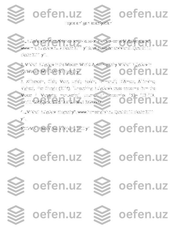 Foydalanilgan  adabiyotlar
1. „Bulgakov timeline /Краткая хроника жизни и творчества М.А.Булгакова“. 
www.m-a-bulgakov.ru. 9-oktabr 2011-yilda asl nusxadan arxivlandi. Qaraldi: 10-
oktabr 2011-yil.
2. Mikhail Bulgakov in the Western World: A Bibliography Mikhail Bulgakov in 
the Western World: A Bibliography
3.   Zilberstein,   Gleb;   Maor,   Uriel;   Baskin,   Emmanuil;   D'Amato,   Alfonsina;
Righetti,   Pier   Giorgio   (2016).   "Unearthing   Bulgakov's   trace   proteome   from   the
Master   i   Margarita   manuscript".   Journal   of   Proteomics   152:   102–108.
doi:10.1016/j.jprot.2016.10.019. PMID 27989937.
4. „Mikhail Bulgakov Biography“. www.homeenglish.ru. Qaraldi: 10-oktabr 2011-
yil.
5.O zME. Birinchi jild. Toshkent, 2000-yilʻ 