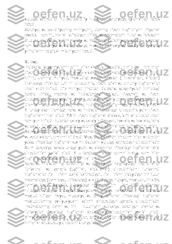 vujudga   keltiradilar.   Bu   esa   tasodifiy   hodisalarni   zaruriyatga   aylanishidan   darak
beradi. 
Zaruriyat   va   tasodifiyatning   mohiyatini,   ularning   o‘zaro   bog‘liqligini   o‘rganish
tevarak   –   atrofni,   biz   ish   ko‘radigan   ob’ekt   va   predmetlarni   holati   va   harakatini
chuqur tushunishda muhim nazariy va metodologik ahamiyatga egadir. Haqiqatan
ham   tabiat,   jamiyat   va   bilish,   shunga   muvofiq   ma’naviy   va   amaliy   faoliyatning
yo‘nalishini belgilash imkoniyatini beradi. 
Xulosa. 
Dialektika   kategoriyalarini   tahlil   qilish   shuni   ko‘rsatadiki,   borliq   bir   –   biri   bilan
o‘zaro   munosabatda   bo‘lgan   chesiz   sistemalar,   predmetlar   va   hodisalardan   iborat
bo‘lib,   ularning   mohiyati,   mavjudligi   va   bir   holatdan   (   bosqichdan,   sifatdan )
boshqasiga   o‘tishdan   turli   hil   aloqadorlik,   o‘zaro   ta’sir   va   qonuniy   bog‘lanishlar
orqali   sodir   bo‘ladi.   O‘z   mohiyati   jihatidan   dialektika   kategoriyalari   borliqdagi
barcha   ob’ekt,   predmet   va   hodisalarning   harakati,   o‘zgarishi   va   o‘zaro
aloqadorligini qonuniy, ya’ni, doimiy, zarur va umumiy tomonlarini aks etadilar. 
Olamda mutlaq xolis (yakka, boshqa hodisa bilan bog‘lanmagan) predmet yo‘qdir.
SHunday   ekan   olamdagi   narsa   va   hodisalar   o‘rtasidagi   aloqadorlik   yalpi   o‘zaro
bog‘lanishni hosil qiladi. YAlpi o‘zaro bog‘lanish cheksiz, ko‘p xil aloqalar orqali
namoyon bo‘ladi. Bulardan asosiy va asosiy bo‘lmagan, bevosita va bavosita, ichki
va tashqi, funksional va genetik aloqadorlik va bog‘lanishlarni ko‘rsatish mumkin. 
Asosiy aloqadorlik va bog‘lanish predmetning mavjudligini belgilaydigan qonuniy
va zarur xislatni, tomonni bildiradi. Masalan, kislorodni bir atomi bilan vodorodni
yakka o‘rtasidagi bog‘lanish suv molekulasini vujudga keltiradigan aloqadorlikdir.
Atom   darajasiga   kelsak   undagi   yadro   va   elektronlar   o‘rtasidagi   bog‘lanish   ichki
aloqadorlikni   tashkil   qiladi.   SHu   darajaga   nisbatan   atomni   boshqa   atom   bilan
bog‘langanligi tashqi aloqadorlikni hosil qiladi. 
Narsa   va   hodisalarning   barqarorligi   va   taraqqiyotini   belgilaydigan   bog‘lanishlar
funksional   va   genetik   (tug‘ilish,   shakllanish)   aloqadorlikdir.   Funksional
bog‘lanishlar   o‘z   –   o‘zini   tashkillashtiradigan,   o‘z   –   o‘zini   tiklaydigan   bir   butun
predmetlarga (tizimlarga, ob’ektlarga) xosdir. Bularga hujayra, mavjudot, biosfera
tizimlar   kiradi.   Aytaylik,   hujayradagi   neytronlar   bir   –   biri   bilan   bog‘langan
holdagina   o‘zligini   biologik   funksiyalarini   amalga   oshiradilar.   Tirik   tabiatda
mavjud   bo‘lgan   irsiyat,   mutatsiya   va   tabiiy   tanlanish   o‘rtasidagi   bog‘lanish
mavjudotlarning   evolyusiyasini   keltirib   chiqaradigan   genetik   aloqadorlikdir.
Predmetlarning   tizimi   va   bir   –   butunligini   saqlashga   qaratilgan   qismlar   va
funksiyalar   o‘rtasidagi   bog‘lanish   strukturaviy   aloqadorlikni   tashkil   qiladi.
Kimyoviy   birikmalardagi   mllekulalar,   tanadagi   a’zolar   o‘rtasida   mavjud   bo‘lgan
bohlanish strukturauiy aloqadorlik turiga kiradi.  