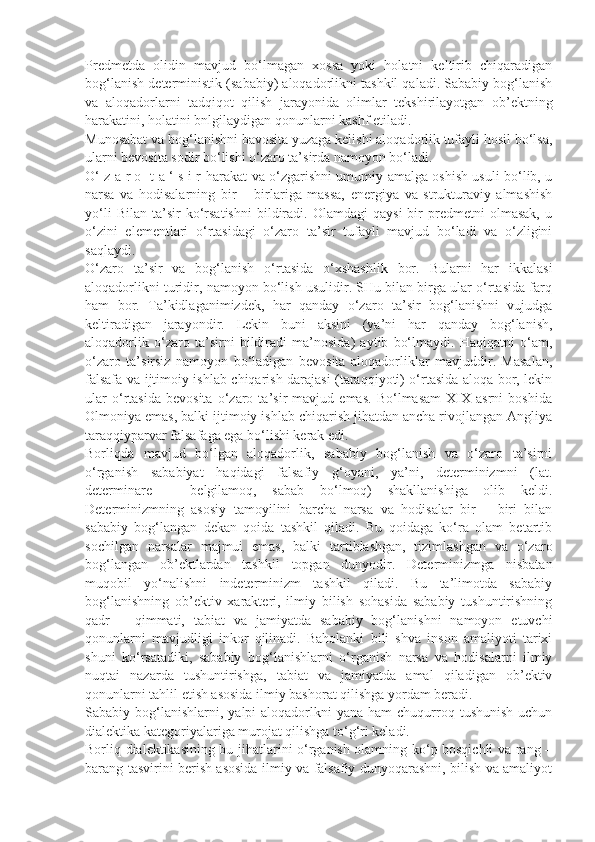 Predmetda   olidin   mavjud   bo‘lmagan   xossa   yoki   holatni   keltirib   chiqaradigan
bog‘lanish deterministik (sababiy) aloqadorlikni tashkil qaladi. Sababiy bog‘lanish
va   aloqadorlarni   tadqiqot   qilish   jarayonida   olimlar   tekshirilayotgan   ob’ektning
harakatini, holatini bnlgilaydigan qonunlarni kashf etiladi. 
Munosabat va bog‘lanishni bavosita yuzaga kelishi aloqadorlik tufayli hosil bo‘lsa,
ularni bevosita sodir bo‘lishi o‘zaro ta’sirda namoyon bo‘ladi. 
O‘ z a r o   t a ‘ s i r   harakat va o‘zgarishni umumiy amalga oshish usuli bo‘lib, u
narsa   va   hodisalarning   bir   –   birlariga   massa,   energiya   va   strukturaviy   almashish
yo‘li   Bilan   ta’sir   ko‘rsatishni   bildiradi.  Olamdagi   qaysi   bir   predmetni   olmasak,   u
o‘zini   elementlari   o‘rtasidagi   o‘zaro   ta’sir   tufayli   mavjud   bo‘ladi   va   o‘zligini
saqlaydi. 
O‘zaro   ta’sir   va   bog‘lanish   o‘rtasida   o‘xshashlik   bor.   Bularni   har   ikkalasi
aloqadorlikni turidir, namoyon bo‘lish usulidir. SHu bilan birga ular o‘rtasida farq
ham   bor.   Ta’kidlaganimizdek,   har   qanday   o‘zaro   ta’sir   bog‘lanishni   vujudga
keltiradigan   jarayondir.   Lekin   buni   aksini   (ya’ni   har   qanday   bog‘lanish,
aloqadorlik   o‘zaro   ta’sirni   bildiradi   ma’nosida)   aytib   bo‘lmaydi.   Haqiqatni   o‘am,
o‘zaro   ta’sirsiz   namoyon   bo‘ladigan   bevosita   aloqadorliklar   mavjuddir.   Masalan,
falsafa va ijtimoiy ishlab chiqarish darajasi (taraqqiyoti) o‘rtasida aloqa bor, lekin
ular   o‘rtasida   bevosita   o‘zaro   ta’sir   mavjud   emas.   Bo‘lmasam   XIX   asrni   boshida
Olmoniya emas, balki ijtimoiy ishlab chiqarish jihatdan ancha rivojlangan Angliya
taraqqiyparvar falsafaga ega bo‘lishi kerak edi. 
Borliqda   mavjud   bo‘lgan   aloqadorlik,   sababiy   bog‘lanish   va   o‘zaro   ta’sirni
o‘rganish   sababiyat   haqidagi   falsafiy   g‘oyani,   ya’ni,   determinizmni   (lat.
determinare   –   belgilamoq,   sabab   bo‘lmoq)   shakllanishiga   olib   keldi.
Determinizmning   asosiy   tamoyilini   barcha   narsa   va   hodisalar   bir   –   biri   bilan
sababiy   bog‘langan   dekan   qoida   tashkil   qiladi.   Bu   qoidaga   ko‘ra   olam   betartib
sochilgan   narsalar   majmui   emas,   balki   tartiblashgan,   tizimlashgan   va   o‘zaro
bog‘langan   ob’ektlardan   tashkil   topgan   dunyodir.   Determinizmga   nisbatan
muqobil   yo‘nalishni   indeterminizm   tashkil   qiladi.   Bu   ta’limotda   sababiy
bog‘lanishning   ob’ektiv   xarakteri,   ilmiy   bilish   sohasida   sababiy   tushuntirishning
qadr   –   qimmati,   tabiat   va   jamiyatda   sababiy   bog‘lanishni   namoyon   etuvchi
qonunlarni   mavjudligi   inkor   qilinadi.   Baholanki   bili   shva   inson   amaliyoti   tarixi
shuni   ko‘rsatadiki,   sababiy   bog‘lanishlarni   o‘rganish   narsa   va   hodisalarni   ilmiy
nuqtai   nazarda   tushuntirishga,   tabiat   va   jamiyatda   amal   qiladigan   ob’ektiv
qonunlarni tahlil etish asosida ilmiy bashorat qilishga yordam beradi. 
Sababiy bog‘lanishlarni,  yalpi  aloqadorlkni  yana  ham   chuqurroq tushunish   uchun
dialektika kategoriyalariga murojat qilishga to‘g‘ri keladi. 
Borliq dialektikasining bu jihatlarini o‘rganish olamning ko‘p bosqichli va rang –
barang tasvirini berish asosida ilmiy va falsafiy dunyoqarashni, bilish va amaliyot 