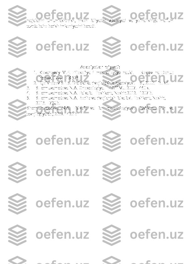 natjalarini   umumlashtirish,   inson   faliyatini   xususiyati   va   yo‘nalishiga   ma’lum
tazrda baho berish imkoniyatini beradi.
Adabiyotlar ro‘yxati:
1. Koxanovsiy   V.P.   Filosofiya   i   metodologiya   nauki.   –   Rostov   na   Donu.:
Feniks, 1999.     –  S 576.
2.   Qo‘shoqov SH.S. Dialektika rivojlanish konsepsiyasi.  –  S., 2000. –B. 8 6 .
3. SHermuxamedova N.A. Gnoseologiya. –T.O‘FMJ. 2007. -460 s.
4. SHermuxamedova N.A. Falsafa. -Toshkent, Noshir.2012. -1207 b.
5. SHermuxamedova N.A.  Borliq  va rivojlanish falsafasi.-Toshkent, Noshir, 
2013.  -720 b. 
Shermuhamedova   N.A.   Falsafa   va   fan   metodologiyasi.   Toshkent,   Fan   va
texnjlogiyalar. ,  200 8 .  -420 b 