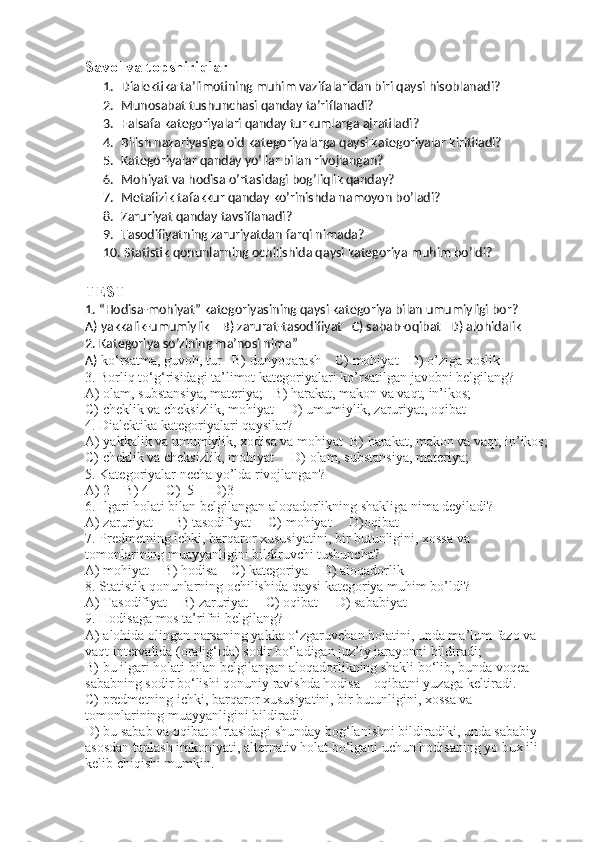 Savol va topshiriqlar
1. Dialektika ta’limotini ng  muhim vazifalaridan biri  qaysi hisoblanadi?
2. Munosabat tushunchasi qanday ta’riflanadi?
3. Falsafa kategoriyalari qanday turkumlarga ajratiladi?
4. Bilish nazariyasiga oid kategoriyalar ga qaysi kategoriyalar kiritiladi?
5. Kategoriyalar qanday yo’llar bilan rivojlangan?
6. Mohiyat va hodisa o’rtasidagi bog’liqlik qanday?
7. Metafizik tafakkur qanday ko’rinishda namoyon bo’ladi?
8. Zaruriyat qanday tavsiflanadi?
9. Tasodifiyatning zaruriyatdan farqi nimada?
10.  Statistik qonunlarning ochilishida qaysi kategoriya muhim bo’ldi?
TEST
1. “Hodisa-mohiyat” kategoriyasining qaysi kategoriya bilan umumiyligi bor?   
A) yakkalik-umumiylik    B) zarurat-tasodifiyat   C) sabab-oqibat   D) alohidalik
2. Kategoriya so’zining ma’nosi nima”
A)  ko‘rsatma, guvoh, tur    B) dunyoqarash    C) mohiyat   D) o’ziga xoslik
3.  Borliq to‘g‘risidagi ta’limot kategoriyalari  ko’rsatilgan javobni belgilang?
A)  olam, substansiya, materiya ;   B)  harakat, makon va vaqt,  in’ikos;
C)  cheklik va cheksizlik , mohiyat    D) umumiylik, zaruriyat, oqibat
4.  Dialektika kategoriyalari  qaysilar?
A)  yakkalik va umumiylik, xodisa va mohiyat   B)  harakat, makon va vaqt,  in’ikos;
C)  cheklik va cheksizlik , mohiyat     D)  olam, substansiya, materiya ;   
5. Kategoriyalar necha yo’lda rivojlangan?
A) 2    B) 4     C)  5     D)3
6. Ilgari holati bilan belgilangan aloqadorlikning shakliga nima deyiladi?
A) zaruriyat      B) tasodifiyat     C) mohiyat     D)oqibat
7. Predmetning ichki, barqaror xususiyatini, bir butunligini, xossa va 
tomonlarining muayyanligini bildiruvchi tushuncha?
A) mohiyat    B) hodisa    C) kategoriya    D) aloqadorlik
8. Statistik qonunlarning ochilishida qaysi kategoriya muhim bo’ldi?
A) Tasodifiyat    B) zaruriyat     C) oqibat     D) sababiyat
9. Hodisaga mos ta’rifni belgilang?
A) alohida olingan narsaning yakka o‘zgaruvchan holatini, unda ma’lum fazo va 
vaqt intervalida (oralig‘ida) sodir bo‘ladigan juz’iy jarayonni bildiradi;
B) bu ilgari holati bilan belgilangan aloqadorlikning shakli bo‘lib, bunda voqea – 
sababning sodir bo‘lishi qonuniy ravishda hodisa – oqibatni yuzaga keltiradi.
C) predmetning ichki, barqaror xususiyatini, bir butunligini, xossa va 
tomonlarining muayyanligini bildiradi.
D) bu sabab va oqibat o‘rtasidagi shunday bog‘lanishni bildiradiki, unda sababiy 
asosdan tanlash imkoniyati, alternativ holat bo‘lgani uchun hodisaning yo bux ili 
kelib chiqishi mumkin. 