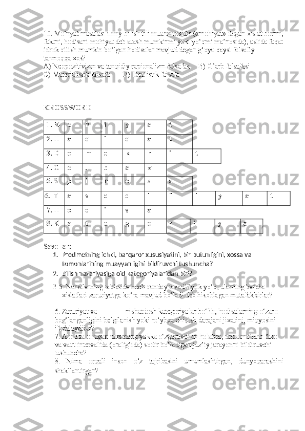 10. Mohiyat masalasi ilmiy bilish tili muammosidir («mohiyat» degan xislat bormi,
faktni, hodisani mohiyat deb atash mumkinmi yoki yo‘qmi ma’nosida), aslida faqat
idrok qilish mumkin bo‘lgan hodisalar mavjud degan g‘oya qaysi falsafiy 
tarmoqqa xos?
A) Neopozitivizm va tanqidiy rapionalizm falsafasi    B) G’arb falsafasi
C) Materialistik falsafa       D) Idealistik falsafa
KROSSWORD
1. M o h i y a t
2. H a q i q a t
3. D e m o k r i t
4. G o l b a x
5. S p i n o z a
6. T a s o d i f i y a t
7. H  o d i s a
8. K a t e g o r i y a
Savollar:
1. Predmetning ichki, barqaror xususiyatini, bir butunligini, xossa va 
tomonlarining muayyanligini bildiruvchi tushuncha?
2. Bilish nazariyasiga oid kategoriyalar idan biri?
3-5. Narsalarning tabiatida hech qanday tasodifiylik yo‘q, ularning barcha 
xislatlari zaruriyatga ko‘ra mavjud bo‘ladi deb hisoblagan mutafakkirlar?
6. Zaruriyat va _______ nisbatdosh kategoriyalar bo‘lib, hodisalarning o‘zaro 
bog‘langanligini belgilanish yoki ro‘ybga chiqish darajani jixatini, miqyosini 
ifodalaydilar?
7. Alohida olingan narsaning yakka o‘zgaruvchan holatini, unda ma’lum fazo 
va vaqt intervalida (oralig‘ida) sodir bo‘ladigan juz’iy jarayonni bildiruvchi 
tushuncha?
8.   Nima   orqali   inson   o‘z   tajribasini   umumlashtirgan,   dunyoqarashini
shakllantirgan ? 
