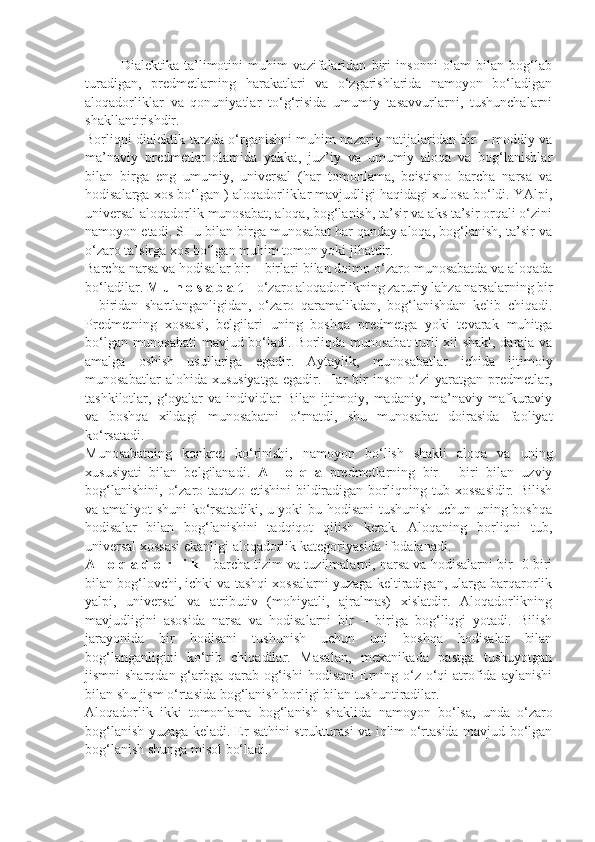 Dialektika   ta’limotini   muhim   vazifalaridan   biri   insonni   olam   bilan   bog‘lab
turadigan,   predmetlarning   harakatlari   va   o‘zgarishlarida   namoyon   bo‘ladigan
aloqadorliklar   va   qonuniyatlar   to‘g‘risida   umumiy   tasavvurlarni,   tushunchalarni
shakllantirishdir. 
Borliqni dialektik tarzda o‘rganishni muhim nazariy natijalaridan bir – moddiy va
ma’naviy   predmetlar   olamida   yakka,   juz’iy   va   umumiy   aloqa   va   bog‘lanishlar
bilan   birga   eng   umumiy,   universal   (har   tomonlama,   beistisno   barcha   narsa   va
hodisalarga xos bo‘lgan ) aloqadorliklar mavjudligi haqidagi xulosa bo‘ldi. YAlpi,
universal aloqadorlik munosabat, aloqa, bog‘lanish, ta’sir va aks ta’sir orqali o‘zini
namoyon etadi. SHu bilan birga munosabat har qanday aloqa, bog‘lanish, ta’sir va
o‘zaro ta’sirga xos bo‘lgan muhim tomon yoki jihatdir. 
Barcha narsa va hodisalar bir – birlari bilan doimo o‘zaro munosabatda va aloqada
bo‘ladilar.  M u n o s a b a t  – o‘zaro aloqadorlikning zaruriy lahza narsalarning bir
–   biridan   shartlanganligidan,   o‘zaro   qaramalikdan,   bog‘lanishdan   kelib   chiqadi.
Predmetning   xossasi,   belgilari   uning   boshqa   predmetga   yoki   tevarak   muhitga
bo‘lgan munosabati  mavjud bo‘ladi. Borliqda munosabat turli xil shakl, daraja va
amalga   oshish   usullariga   egadir.   Aytaylik,   munosabatlar   ichida   ijtimoiy
munosabatlar   alohida  xususiyatga   egadir.  Har   bir   inson   o‘zi   yaratgan   predmetlar,
tashkilotlar, g‘oyalar  va  individlar   Bilan  ijtimoiy,  madaniy, ma’naviy  mafkuraviy
va   boshqa   xildagi   munosabatni   o‘rnatdi,   shu   munosabat   doirasida   faoliyat
ko‘rsatadi. 
Munosabatning   konkret   ko‘rinishi,   namoyon   bo‘lish   shakli   aloqa   va   uning
xususiyati   bilan   belgilanadi.   A   l   o   q   a   predmetlarning   bir   –   biri   bilan   uzviy
bog‘lanishini,   o‘zaro  taqazo   etishini   bildiradigan   borliqning  tub  xossasidir.   Bilish
va amaliyot shuni ko‘rsatadiki, u yoki bu hodisani  tushunish uchun uning boshqa
hodisalar   bilan   bog‘lanishini   tadqiqot   qilish   kerak.   Aloqaning   borliqni   tub,
universal xossasi ekanligi aloqadorlik kategoriyasida ifodalanadi. 
A l o q a d o r l i k  - barcha tizim va tuzilmalarni, narsa va hodisalarni bir -0 biri
bilan bog‘lovchi, ichki va tashqi xossalarni yuzaga keltiradigan, ularga barqarorlik
yalpi,   universal   va   atributiv   (mohiyatli,   ajralmas)   xislatdir.   Aloqadorlikning
mavjudligini   asosida   narsa   va   hodisalarni   bir   –   biriga   bog‘liqgi   yotadi.   Bilish
jarayonida   bir   hodisani   tushunish   uchun   uni   boshqa   hodisalar   bilan
bog‘langanligini   ko‘rib   chiqadilar.   Masalan,   mexanikada   pastga   tushuyotgan
jismni  sharqdan g‘arbga qarab og‘ishi  hodisani  Erning o‘z o‘qi  atrofida aylanishi
bilan shu jism o‘rtasida bog‘lanish borligi bilan tushuntiradilar. 
Aloqadorlik   ikki   tomonlama   bog‘lanish   shaklida   namoyon   bo‘lsa,   unda   o‘zaro
bog‘lanish yuzaga keladi. Er sathini strukturasi va iqlim o‘rtasida mavjud bo‘lgan
bog‘lanish shunga misol bo‘ladi.  