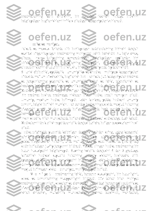 predmetlarning   kelio   chiqishini,   bir   holatdan   ikkinchi   holatga   o‘tishini
belgilaydigan bog‘lanishlarni in’ikos qiladigan kategoriyalar izohlanadi. 
Hodisa va mohiyat. 
Falsafa   va   maxsus   fanlarda   olib   borilayotgan   tadqiqotlarning   birinchi   darajali
vazifasi   o‘rganilayotgan   predmetning   mohiyatini   ochib   berishdir.   Bu   bejiz   emas,
albatta.   Inson   faoliyatining   samaradorligini   belgilaydigan   omillardan   biri
ob’ektlarning,   narsa   va   hodisalarning   mohiyatini,   qonuniyatlarini,   zaruriy
aloqadorliklarini chuqur bilib olish, shu bilimdan amaliyotda foydalanishdir. 
SHunisi e’tiborliki, «yakkalik - umumiylik» va «hodisa - mohiyat» kategoriyalari
o‘rtasida ma’lum o‘xshashlik, bog‘lanish bor. Har ikala juft kategoriyalar predmet
va   jarayonlarning   yagonalik   va   umumiylik,   tashqi   va   ichki,   takrorlanish   va
betakror, barkarorlik va o‘zgaruvchanlik tomonlarini ifoda etadi. 
Xodisa u yoki bu predmetga oid bo‘lgan harakat, ta’sir qilish, o‘zgarish xislatidir.
Bir   predmet   boshqa   predmetga   nisbatan   o‘zini   hodisa   orqali   namoyon   qiladi.
Umumiy,   mavhum   hodisa   bo‘lmaydi.   Lekin   konkret,   yakka   hodisani   umumiy
tomoni, belgisi bo‘lishi mumkin. Har qanday hodisaning asosida mavjud holatning
o‘zgarishi   yotadi.   Mutlaq   sunatda   bo‘lgan   predmetda   hech   qanday   hodisa   ro‘y
bermaydi. 
Inson voqelik Bilan munosabatda bo‘lar ekan, u dastavval xodisalarga duch keladi.
Xodisalarni idrok qilish paytida aniqlik darajasi turlicha bo‘lgan tasavvurlarni hosil
qiladi. 
Hodisa   to‘g‘risida   yuqorida   keltirilgan   dastlabki   izohdan   so‘ng,   uning   kategorial
ta’rifini  berishga harakat  qilish mumkin.   H o d i s a   – alohida olingan narsaning
yakka   o‘zgaruvchan   holatini,   unda   ma’lum   fazo   va   vaqt   intervalida   (oralig‘ida)
sodir bo‘ladigan juz’iy jarayonni bildiradi. YAkka olingan hodisa predmetning bir
butun   hususiyatini   belgilamaydi.   Suvning   issiqlik   darajasini   6   dan   7   gradusga
ko‘tarilish   hodisasi   suyuqliq   holatining   umumiy   xislatini,   boshqacha   qilib
aytganda,   gidrodinamika   qonuniyatini   bildirmaydi.   Lekin   hodisalar   takrorlansa,
doimiy o‘zaro ta’sir natijasida barqaror munosabat o‘rnatilsa, unda yakka xodisada
mavjud bo‘lmagan xislat – qonuniyat, mohiyat paydo bo‘ladi. 
M   o   h   i   ya   t   –   predmetning   ichki,   barqaror   xususiyatini,   bir   butunligini,
xossa   va   tomonlarining   muayyanligini   bildiradi.   O‘z   tabiati   bilan   mohiyat
predmetning tomonlari, xossalari va elementlari o‘rtasidagi barqaror aloqadorlik va
o‘zaro   ta’sir   orqali   namoyon   bo‘ladigan   xislatdir.   Ijtimoiy   hayotning   mohiyatini
ishlab   chiqarish,   mulkchilik   munosabatlari,   mehnat   taqsimoti,   manfaatlar, 