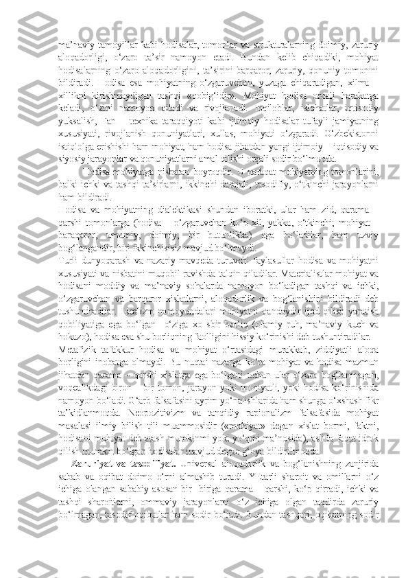 ma’naviy   tamoyillar   kabi   hodisalar,   tomonlar   va   strukturalarning   doimiy,   zaruriy
aloqadorligi,   o‘zaro   ta’sir   namoyon   etadi.   Bundan   kelib   chiqadiki,   mohiyat
hodisalarning   o‘zaro   aloqadorligini,   ta’sirini   barqaror,   zaruriy,   qonuniy   tomonini
bildiradi.   Hodisa   esa   mohiyatning   o‘zgaruvchan,   yuzaga   chiqaradigan,   xilma   –
xillikni   kirishmaydigan   tashqi   «qobig‘idir».   Mohiyat   hodisa   orqali   harakatga
keladi,   o‘zini   namoyon   qiladi   va   rivojlanadi.   Inqiloblar,   islohatlar,   iqtisodiy
yuksalish,   Fan   –   texnika   taraqqiyoti   kabi   ijtimoiy   hodisalar   tufayli   jamiyatning
xususiyati,   rivojlanish   qonuniyatlari,   xullas,   mohiyati   o‘zgaradi.   O‘zbekistonni
istiqlolga erishishi ham mohiyat, ham hodisa jihatdan yangi ijtimoiy – iqtisodiy va
siyosiy jarayonlar va qonuniyatlarni amal qilishi orqali sodir bo‘lmoqda. 
Hodisa   mohiyatga   nisbatan   boyroqdir.   U   nafaqat   mohiyatning   tomonlarini,
balki   ichki   va  tashqi  ta’sirlarni,  ikkinchi   darajali,  tasodifiy,  o‘tkinchi   jarayonlarni
ham bildiradi. 
Hodisa   va   mohiyatning   dialektikasi   shundan   iboratki,   ular   ham   zid,   qarama   –
qarshi   tomonlarga   (hodisa   –   o‘zgaruvchan   ko‘p   xil,   yakka,   o‘tkinchi;   mohiyat   –
baraqaror,   umumiy,   doimiy,   bir   butunlikka)   ega   bo‘ladilar,   ham   uzviy
bog‘langandir, biri ikkinchisisiz mavjud bo‘lmaydi. 
Turli   dunyoqarash   va   nazariy   mavqeda   turuvchi   faylasuflar   hodisa   va   mohiyatni
xususiyati va nisbatini muqobil ravishda talqin qiladilar. Materialistlar mohiyat va
hodisani   moddiy   va   ma’naviy   sohalarda   namoyon   bo‘ladigan   tashqi   va   ichki,
o‘zgaruvchan   va   barqaror   xislatlarni,   aloqadorlik   va   bog‘lanishini   bildiradi   deb
tushuntiradilar.   Idealizm   namoyondalari   mohiyatni   qandaydir   ijod   qilish   yaratish
qobiliyatiga   ega   bo‘lgan     o‘ziga   xo   sbir   borliq   (olamiy   ruh,   ma’naviy   kuch   va
hokazo), hodisa esa shu borliqning faolligini hissiy ko‘rinishi deb tushuntiradilar. 
Metafizik   tafakkur   hodisa   va   mohiyat   o‘rtasidagi   murakkab,   ziddiyatli   aloqa
borligini   inobatga   olmaydi.   Bu   nuqtai   nazarga   ko‘ra   mohiyat   va   hodisa   mazmun
jihatdan   qarama   –   qarshi   xislatga   ega   bo‘lgani   uchun   ular   o‘zaro   bog‘lanmagan,
voqealikdagi   biron   –  bir   tomon,  jarayon   yoki   mohiyatli,  yoki   hodisa   ko‘rinishida
namoyon bo‘ladi. G‘arb falsafasini ayrim yo‘nalishlarida ham shunga o‘xshash fikr
ta’kidlanmoqda.   Neopozitivizm   va   tanqidiy   rapionalizm   falsafasida   mohiyat
masalasi   ilmiy   bilish   tili   muammosidir   («mohiyat»   degan   xislat   bormi,   faktni,
hodisani mohiyat deb atash mumkinmi yoki yo‘qmi ma’nosida), aslida faqat idrok
qilish mumkin bo‘lgan hodisalar mavjud degan g‘oya bildirilmoqda. 
      Zaruriyat   va   tasodifiyat.   Universal   aloqadorlik   va   bog‘lanishning   zanjirida
sabab   va   oqibat   doimo   o‘rni   almashib   turadi.   YEtarli   sharoit   va   omillarni   o‘z
ichiga   olangan   sababiy   asosan   bir-   biriga   qarama   –   qarshi,   ko‘p   qirradi,   ichki   va
tashqi   sharoitlarni,   ommaviy   jarayonlarni   o‘z   ichiga   olgan   taqdirda   zaruriy
bo‘lmagan, tasodif oqibatlar ham sodir bo‘ladi. Bundan tashqari, oqibatning sodir 