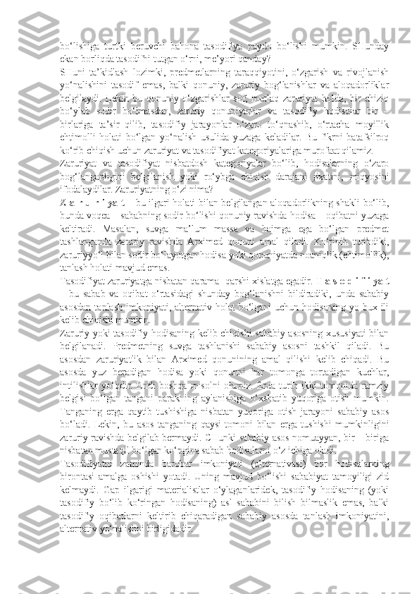 bo‘lishiga   turtki   beruvchi   bahona   tasodifiya   paydo   bo‘lishi   mumkin.   SHunday
ekan borliqda tasodifni tutgan o‘rni, me’yori qanday? 
SHuni   ta’kidlash   lozimki,   predmetlarning   taraqqiyotini,   o‘zgarish   va   rivojlanish
yo‘nalishini   tasodif   emas,   balki   qonuniy,   zaruriy   bog‘lanishlar   va   aloqadorliklar
belgilaydi.   Lekin   bu   qonuniy   o‘zgarishlar   sof,   mutlaq   zaruriyat   holda,   bir   chiziq
bo‘ylab   sodir   bo‘lmasdan,   zaruriy   qonuniyatlar   va   tasodifiy   hodisalar   bir   –
birlariga   ta’sir   qilib,   tasodifiy   jarayonlar   o‘zaro   to‘qnashib,   o‘rtacha   moyillik
ehtimolli   holati   bo‘lgan   yo‘nalish   usulida   yuzaga   keladilar.   Bu   fikrni   batafsilroq
ko‘rib chiqish uchun zaruriyat va tasodifiyat kategoriyalariga murofaat qilamiz. 
Zaruriyat   va   tasodifiyat   nisbatdosh   kategoriyalar   bo‘lib,   hodisalarning   o‘zaro
bog‘langanligini   belgilanish   yoki   ro‘ybga   chiqish   darajani   jixatini,   miqyosini
ifodalaydilar. Zaruriyatning o‘zi nima? 
Z a r u r i ya t –   bu ilgari holati bilan belgilangan aloqadorlikning shakli bo‘lib,
bunda voqea – sababning sodir bo‘lishi qonuniy ravishda hodisa – oqibatni yuzaga
keltiradi.   Masalan,   suvga   ma’lum   massa   va   hajmga   ega   bo‘lgan   predmet
tashlanganda   zaruriy   ravishda   Arximed   qonuni   amal   qiladi.   Ko‘rinib   turibdiki,
zaruriyyo‘l bilan sodir bo‘layotgan hodisa yoki qonuniyatda noaniqlik (ehtimollik),
tanlash holati mavjud emas. 
Tasodifiyat zaruriyatga nisbatan qarama- qarshi xislatga egadir.  T a s o d i f i ya t
–   bu   sabab   va   oqibat   o‘rtasidagi   shunday   bog‘lanishni   bildiradiki,   unda   sababiy
asosdan   tanlash  imkoniyati, alternativ holat   bo‘lgani   uchun  hodisaning   yo bux  ili
kelib chiqishi mumkin. 
Zaruriy yoki tasodifiy hodisaning kelib chiqishi sababiy asosning xususiyati  bilan
belgilanadi.   Predmetning   suvga   tashlanishi   sababiy   asosni   tashkil   qiladi.   Bu
asosdan   zaruriyatlik   bilan   Arximed   qonunining   amal   qilishi   kelib   chiqadi.   Bu
asosda   yuz   beradigan   hodisa   yoki   qonunni   har   tomonga   tortadigan   kuchlar,
intilishlar   yo‘qdir.   Endi   boshqa   misolni   olamiz.   Erda   turib   ikki   tomonida   ramziy
belgisi   bo‘lgan   tangani   parakning   aylanishiga   o‘xshatib   yuqoriga   otish   mumkin.
Tanganing   erga   qaytib   tushishiga   nisbatan   yuqoriga   otish   jarayoni   sababiy   asos
bo‘ladi.   Lekin,   bu   asos   tanganing   qaysi   tomoni   bilan   erga   tushishi   mumkinligini
zaruriy ravishda belgilab bermaydi. CHunki sababiy asos nomuayyan, bir – biriga
nisbatan mustaqil bo‘lgan ko‘pgina sabab hodisalarni o‘z ichiga oladi. 
Tasodifiyatni   zaminda   barobar   imkoniyati   (alternativasi)   bor   hodisalarning
birontasi   amalga   oshishi   yotadi.   Uning   mavjud   bo‘lishi   sababiyat   tamoyiligi   zid
kelmaydi.   Gap   ilgarigi   materialistlar   o‘ylaganlaridek,   tasodifiy   hodisaning   (yoki
tasodifiy   bo‘lib   ko‘ringan   hodisaning)   asl   sababini   bilish   bilmaslik   emas,   balki
tasodifiy   oqibatlarni   keltirib   chiqaradigan   sababiy   asosda   tanlash   imkoniyatini,
alternativ yo‘nalishni birligidadir.  