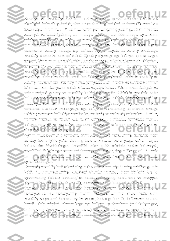 Zaruriyat   va   toasodifiyatning   bir   –   biriga   qarama   –   qarshi   tomonlar   sifatida   zid
ekanligini   bo‘rtirib   yuborish,   ular   o‘rtasidagi   bog‘lanishni   anglamaslik   metafizik
tasavvurga   olib   boradi.   YUqorida   keltirilgan   tanganing   yuqoriga   otish   misolida
zaruriyat   va   tasodifiyatning   bir   –   biriga   ta’sirini,   biri   ikkinchisiga   aylanishini
aniqlash mumkinmi? Mumkin. Tanga tashlangandan keyin uning harakati dinamik
qonunlarga   bo‘ysunishi,   harakat   energiyasiga   ega   bo‘lishi   va   boshqa   ayrim
parametrlar   zaruriy   holatga   ega   bo‘ladi.   Ayrim   paytda   bu   zaruriy   xislatlarga
tasodifiy elementlar ham qo‘shiladi. Qanday qiymatga ega bo‘lgan, qaerda turgan
tangani, kim tomonidan tashlanishi, qancha energiya bilan harakatning boshlanishi,
tanganing o‘z o‘qi atrofida necha marta aylanib erga tushushi – bularning hammasi
tasodifiy   tomonlardir.   Harakatga   kelitirilgan   tangani   har   bir   holatida   zaruriyat   va
tasodifiyat o‘rin almashtirib turadi, biri ikkinchisiga aylanadi. Tabiatda tasodifiy va
zaruriy hodisalar bevosita ro‘y bersa, jamiyatda ular ob’ektiv va sub’ektiv omillar
ta’sirida  inson  faoliyatini   xislati   sifatida vujudga  keladi.  YA’ni   inson  faoliyati   va
uning   natijasi   zaruriy   va   tasodifiy   ko‘rinishga   egadir.   Ob’ektiv   ravishda   sodir
bo‘ladigan   zaruriy   va   tasodifiy   hodisalarni   (zaruriy   –   ishlab   chiqarish,   maorif   va
madaniyat   tizimlarini   ish   faoliyati;   tasodifiyat   -   iqtisodiyot,   siyosat   va   boshqa
sohalarda   alternativ   imkoniyatga   ega   bo‘lgan   hodisalarning   birontasini   amalga
oshishi) namoyon bo‘lishiga manfaatlar, madaniy va ma’naviy an’analar, udumlar,
ijtimoiy   maqsad   va   rejalar   kata   ta’sir   ko‘rsatadi.   Oqibatda,   jamiyatda   mavjud
bo‘lgan zaruriyat va tasodifiyat murakkab, bilvosita, ko‘p pog‘onali bog‘lanish va
aloqadorlik ko‘rinishiga ega bo‘ladi. 
Ayrim   mutafakkirlar   (Demokrit,   Spinoza,   Golbax)   narsalarning   tabiatida   hech
qanday   tasodifiylik   yo‘q,   ularning   barcha   xislatlari   zaruriyatga   ko‘ra   mavjud
bo‘ladi   deb   hisoblashagan.   Tasodifni   inkor   qilish   sababsiz   hodisa   bo‘lmaydi,
tasodif bo‘lib ko‘ringan voqea aniqlanmagan hodisadir, degan fikr yotadi. Bu erda
bir   –   biri   bilan   aloqada   bo‘lmagan   tomonlar:   tasodif   va   bilib   olinmagan   sabab
aynanlashtirilgan. 
Ommaviy tasodifiy hodisalarni o‘rganish statistik qonuniyatlarning ochilishiga olib
keldi.   Bu   qonuniyatlarning   xususiyati   shundan   iboratki,   Biron   bir   ko‘plik   yoki
uyushmaning   statistik   boshlang‘ich   holoatidan   keyingi   holati   aniq   va   muayyan
qiymat bilan emas, balki ehtimollik, nomuayyan natija bilan kelib chiqadi. 
Statistik   qonuniyatlarni   tahlil   qilib   beradigan   fan   tarmoqlaridan   biri   ehtimollik
nazariyasidir.   Bu   nazariyaning   muhim   xulosalaridan   biri   shuki,   katta   sonli
tasodifiy   voqealarni   harakati   ayrim   voqea,   hodisaga   bog‘liq   bo‘lmagan   natijani
beradi.   Ko‘p   miqdorli   elementlarga   ega   bo‘lgan   uyushmalarda   (molekulyar   gaz,
biologik   populyasiya,   ijtimoiy   jamoalar)   tasodifiy   hodisalar   va   jarayonlar   bir   –
biriga ta’sir ko‘rsatib qaytaruvchan, barqaror va demak, zaruriy holatni, harakatni 