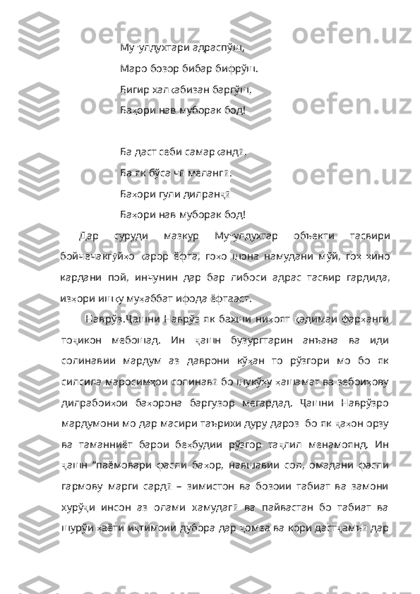 Му ғ улдухтари   адраспўш ,
Маро бозор бибар бифрўш.
Бигир хал қ абизан   баргўш ,
Ба ҳ ори   нав   муборак   бод !
Ба даст себи самар қ анд ӣ ,
Ба як бўса ч ӣ   меланг ӣ .
Ба ҳ ори   гули   дилран ҷӣ
Ба ҳ ори   нав   муборак   бод !
Дар   суруди   мазкур   Му ғ улдухтар   объекти   тасвири
бойчечакг ӯ й ҳ о   қ арор   ёфта ,   го ҳ о   шона   намудани   мўй ,   го ҳ   ҳ ино
кардани   пой ,   инчунин   дар   бар   либоси   адрас   тасвир   гардида ,
из ҳ ори   иш қ у   му ҳ аббат   ифода   ёфтааст .
Наврў з. Ҷ ашни   Наврўз   як   бахши   ни ҳ оят   қ адимаи   фар ҳ анги
то ҷ икон   мебошад.   Ин   ҷ ашн   бузургтарин   анъана   ва   иди
солинавии   мардум   аз   даврони   кў ҳ ан   то   рўзгори   мо   бо   як
силсила   маросим ҳ ои   солинав ӣ   бо шукў ҳ у   ҳ ашамат   ва   зебои ҳ ову
дилрабои ҳ ои   ба ҳ орона   баргузор   мегардад .   Ҷ ашни   Наврўзро
мардумони мо дар масири таърихи дуру дароз  бо як  ҷ а ҳ он   орзу
ва   таманниёт   барои   бе ҳ будии   рўзгор   та ҷ лил   менамоянд.   Ин
ҷ ашн   “паёмовари   фасли   ба ҳ ор ,   навшавии   сол ,   омадани   фасли
гармову   марги   сард ӣ   –   зимистон   ва   бозоии   табиат   ва   замони
хурў ҷ и   инсон   аз   олами   хамудаг ӣ   ва   пайвастан   бо   табиат   ва
шурўи  ҳ аёти   и ҷ тимоии дубора дар  ҷ омеа ва кори даст ҷ амъ ӣ  дар 
