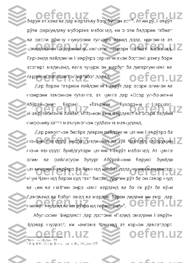 берун аз хона ва дар марзаъву бо ғ у   бўстон   аст ” 8
. Аз ин рў, Наврўз
рўзи   фархундаву   мубораке   мебошад,   ки   о ғ ози   бедории   табиат
ва   фасли   рўишу   шукуфоии   гул ҳ оро   навид   дода ,   намоише   аз
ҷ овидонагии   офаринишу   хил қ ати   такрори   табиат   мебошад .
Гарчанде   пайдоиши   Наврўзро   сарчашма ҳ ои   бостон ӣ  рангу бори
асотир ӣ   меди ҳ анд ,   вале   зу ҳ ури   он   марбут   ба   дигаргуншав ӣ   ва
гардиши фасл ҳ ои   сол   иртибот   дорад . 
Дар   бораи   таърихи   пайдоиши   Наврўз   дар   осори   олимон   ва
шоирони   замон ҳ ои   гузашта,   аз   ҷ умла   дар   «Осор   ул-бо қ ия»-и
Абўрай ҳ они   Берун ӣ ,   «Таърихи   Бухоро»-и   Наршах ӣ ,
«Наврўзнома»-и Хайём, «Шо ҳ нома»-и Фирдавс ӣ   ва осори бадеии
шифо ҳ иву хатт ӣ  маълумот ҳ ои судбахше мав ҷ уданд. 
Дар ривоят ҳ ои бисёре давраи пайдоиши   ҷ ашни Наврўзро ба
шо ҳ они   Пешдод ӣ   нисбат   меди ҳ анд   ва   гўё   Ҷ амшед   ча ҳ орумин
шо ҳ и   пешдод ӣ   бунёдгузори   ҷ ашни   Наврўз   мебошад.   Аз   ҷ умла
олим   ва   файласуфи   бузург   Абўрай ҳ они   Берун ӣ   бунёди
ҷ ашнгирии Наврўзро ба   Ҷ амшед нисбат дода, чунин менависад:
«Чун   Ҷ амшед барои худ тахт бисохт, дар ин рўз ба он савор шуд
ва   ҷ ин   ва   шаётин   онро   ҳ амл   карданд   ва   ба   як   рўз   ба   кў ҳ и
Дамованд   ва   Бобул   омад   ва   мардум   барои   дидани   ин   амр     дар
шигифт шуданд ва ин рўзро ид гирифтанд» 9
. 
Абул қ осим   Фирдавс ӣ   дар   достони   «Падид   омадани   Наврўз»
ёдовар   шудааст,   ки   ҳ ангом е   Ҷ амшед   аз   кор ҳ ои   давлатдор ӣ
8
Ҳамон китоб, саҳ. 162
9
 Берун  А. Осор-ул-боқия. –Душанбе, 1990, саҳ. 332ӣ 
