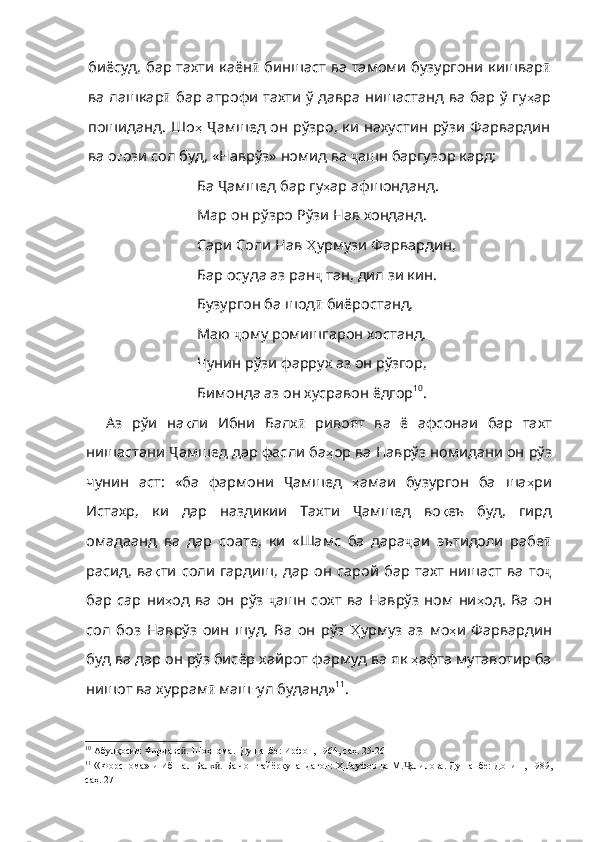 биёсуд, бар тахти каён ӣ   биншаст ва тамоми бузургони кишвар ӣ
ва лашкар ӣ   бар атрофи тахти ў давра нишастанд ва бар ў гу ҳ ар
пошиданд .   Ш o ҳ   Ҷ амшед он рўзро, ки нахустин рўзи Фарвардин
ва о ғ ози   сол   буд ,  «Наврўз»   номид   ва   ҷ ашн баргузор кард:
Ба  Ҷ амшед бар гу ҳ ар   афшонданд . 
Map  он рўзро Рўзи Нав хонданд. 
Сари Соли Нав  Ҳ урмузи   Фарвардин , 
Бар осуда аз ран ҷ  тан, дил зи кин. 
Бузургон ба шод ӣ  биёростанд, 
Маю  ҷ ому ромишгарон хостанд. 
Чунин рўзи фаррух аз он рўзгор, 
Бимонда аз он хусравон ёдгор 10
.
Аз   рўи   на қ ли   Ибни   Балх ӣ   ривоят   ва   ё   афсонаи   бар   тахт
нишастани  Ҷ амшед дар фасли ба ҳ ор   ва   Наврўз   номидани   он   рўз
чунин   аст :   «ба   фармони   Ҷ амшед   ҳ амаи   бузургон   ба   ша ҳ ри
Истахр ,   ки   дар   наздикии   Тахти   Ҷ амшед   во қ еъ   буд ,   гирд
омадаанд   ва   дар   соате ,   ки   «Шамс   ба   дара ҷ аи   эътидоли   рабе ӣ
расид,  ва қ ти   соли   гардиш ,   дар   он   сарой   бар   тахт   нишаст   ва   то ҷ
бар   cap   ни ҳ од   ва   он   рўз   ҷ ашн   сохт   ва   Наврўз   ном   ни ҳ од .   Ва   он
сол   боз   Наврўз   оин   шуд .   Ва   он   рўз   Ҳ урмуз   аз   мо ҳ и   Фарвардин
буд   ва   дар   он   рўз   бисёр   хайрот   фармуд   ва   я к  ҳ афта   мутавотир   ба
нишот   ва   хуррам ӣ  маш ғ ул   буданд» 11
.
10
  Абулқосим Фирдавс . Шоҳнома.–Душанбе: Ирфон, 1964, саҳ. 25-26ӣ
11
  « Форснома»-и Ибн-ал-Балх . Ба чоп тайёркунандагон: Ҳ.Рауфов ва М. алилова. Душанбе: Дониш, 1989,	
ӣ Ҷ
саҳ. 27 