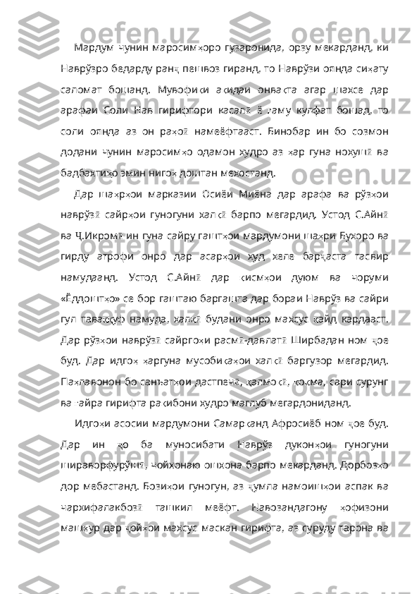 Мардум   чунин   маросим ҳ оро   гузаронида ,   орзу   мекарданд ,   ки
Наврўзро   бедарду   ран ҷ  пешвоз гиранд, то Наврўзи оянда си ҳ ату
саломат   бошанд .   Мувофи қ и   а қ идаи   онва қ та   агар   шахсе   дар
арафаи   Соли   Нав   гирифтори   касал ӣ   ё   ғ аму   кулфат   бошад ,   то
соли   оянда   аз   он   ра ҳ о ӣ   намеёфтааст.   Бинобар   ин   бо   созмон
додани   чунин   маросим ҳ о   одамон   худро   аз   ҳ ар   гуна   нохуш ӣ   ва
бадбахти ҳ о   эмин   ниго ҳ   доштан   мехостанд .
Дар   ша ҳ р ҳ ои   марказии   Осиёи   Миёна   дар   арафа   ва   рўз ҳ ои
наврўз ӣ   сайр ҳ ои   гуногуни   хал қӣ   барпо   мегардид.   Устод   С.Айн ӣ
ва  Ҷ .Икром ӣ  ин гуна сайру гашт ҳ ои   мардумони   ша ҳ ри   Бухоро   ва
гирду   атрофи   онро   дар   асар ҳ ои   худ   хеле   бар ҷ аста   тасвир
намудаанд.   Устод   С.Айн ӣ   дар   қ исм ҳ ои   дуюм   ва   чоруми
«Ёддошт ҳ о»   се   бор   гаштаю   баргашта   дар   бораи   Наврўз   ва   сайри
гул   тава ққ уф   намуда ,   хал қ	
ӣ   будани   онро   махсус   қ айд   кардааст .
Дар   рўз ҳ ои   наврўз ӣ   сайрго ҳ и   расм ӣ -давлат ӣ   Ширбадан   ном   ҷ ое
буд.   Дар   идго ҳ   ҳ аргуна   мусоби қ а ҳ ои   хал қ	
ӣ   баргузор   мегардид.
Па ҳ лавонон   бо   санъат ҳ ои   дастпеч ӣ ,   қ алмо қ
ӣ ,   қ о қ ма ,   сари   сурунг
ва   ғ айра   гирифта   ра қ ибони   худро   маглуб   мегардонид анд.
Идго ҳ и   асосии   мардумони   Самар қ анд   Афросиёб   ном   ҷ ое буд.
Дар   ин   ҷ о   ба   муносибати   Наврўз   дукон ҳ ои   гуногуни
шираворфурўш ӣ , чойхонаю ошхона барпо мекарданд. Дорбоз ҳ о
дор   мебастанд .   Бози ҳ ои   гуногун ,   аз   ҷ умла   намоиш ҳ ои   аспак   ва
чархифалакбоз ӣ   ташкил   меёфт.   Навозандагону   ҳ офизони
маш ҳ ур   дар   ҷ ой ҳ ои   махсус   маскан   ги рифта ,   аз   суруду   тарона   ва 