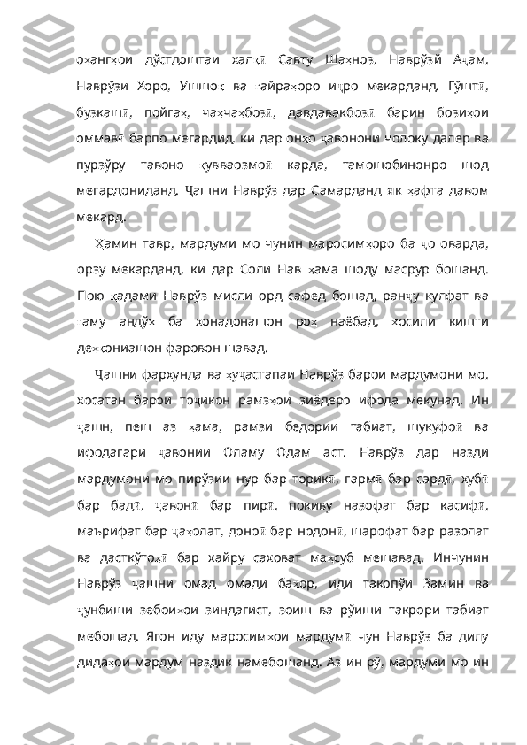 о ҳ анг ҳ ои   дўстдоштаи   хал қӣ   Савту   Ша ҳ ноз ,   Наврўзй   А ҷ ам,
Наврўзи   Хоро,   Ушшо қ   ва   ғ айра ҳ оро   и ҷ ро   мекарданд.   Гўшт ӣ ,
бузкаш ӣ ,   пойга ҳ ,   ча ҳ ча ҳ боз ӣ ,   давдавакбоз ӣ   барин   бози ҳ ои
оммав ӣ   барпо мегардид, ки дар он ҳ о   ҷ авонони чолоку далер ва
пурзўру   тавоно   қ увваозмо ӣ   карда,   тамошобинонро   шод
мегардониданд.   Ҷ ашни   Наврўз   дар   Самарданд   як   ҳ афта   давом
мекард .
Ҳ амин   тавр ,   мардуми   мо   чунин   маросим ҳ оро   ба   ҷ о   оварда,
орзу   мекарданд,   ки   дар   Соли   Нав   ҳ ама   шоду   масрур   бошанд .
Пою   қ адами   Наврўз   мисли   орд   сафед   бошад ,   ран ҷ у   кулфат   ва
ғ аму   андў ҳ   ба   хонадонашон   ро ҳ   наёбад ,   ҳ осили   кишти
де ҳқ ониашон   фаровон   шавад .
Ҷ ашни фархунда ва   ҳ у ҷ астапаи Наврўз барои мардумони мо,
хосатан   барои   то ҷ икон   рамз ҳ ои   зиёдеро   ифода   мекунад.   Ин
ҷ ашн,   пеш   аз   ҳ ама ,   рамзи   бедории   табиат ,   шукуфо ӣ   ва
ифодагари   ҷ авонии   Оламу   Одам   аст.   Наврўз   дар   назди
мардумони   мо   пирўзии   нур   бар   торик ӣ ,   гарм ӣ   бар   сард ӣ ,   хуб ӣ
бар   бад ӣ ,   ҷ авон ӣ   бар   пир ӣ ,   покиву   назофат   бар   касиф ӣ ,
маърифат бар   ҷ а ҳ олат , доно ӣ   бар нодон ӣ , шарофат бар разолат
ва   дасткўто ҳ	
ӣ   бар   хайру   саховат   ма ҳ суб   мешавад .   Инчунин
Наврўз   ҷ ашни   омад   омади   ба ҳ ор ,   иди   такопўи   Замин   ва
ҷ унбиши   зебои ҳ ои   зиндагист ,   зоиш   ва   рўиши   такрори   табиат
мебошад .   Ягон   иду   маросим ҳ ои   мардум ӣ   чун   Наврўз   ба   дилу
дида ҳ ои   мардум   наздик   намебошанд .   Аз   ин   рў ,  мардуми  мо   ин 