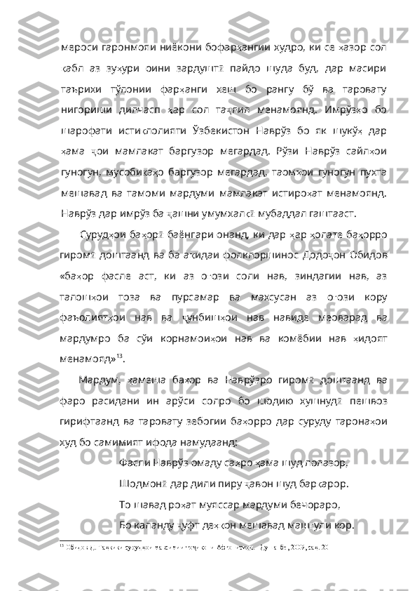 мероси гаронмояи ниёкони бофар ҳ ангии   худро ,   ки   се   ҳ азор   сол
қ абл   аз   зу ҳ ури   оини   зардушт ӣ   пайдо   шуда   буд,   дар   масири
таърихи   тўлонии   фар ҳ анги   хеш   бо   рангу   бў   ва   таровату
нигориши   дилчасп   ҳ ар   сол   т а ҷ лил   менамоянд.   Имрўз ҳ о   бо
шарофати   исти қ лолияти   Ўзбекистон   Наврўз   бо   як   шукў ҳ   дар
ҳ ама   ҷ ои   мамлакат   баргузор   мегардад.   Рўзи   Наврўз   сайл ҳ ои
гуногун ,   мусоби қ а ҳ о   баргузор   мегардад ,   таом ҳ ои   гуногун   пухта
мешавад   ва   тамоми   мардуми   мамлакат   истиро ҳ ат   менамоянд .
Наврўз дар имрўз ба  ҷ ашни умумхал қӣ  мубаддал гаштааст. 
Суруд ҳ ои   ба ҳ ор ӣ   баёнгари онанд, ки дар   ҳ ар   ҳ олате   ба ҳ орро
гиром ӣ   доштаанд   ва   ба   а қ идаи   фолклоршинос   Додо ҷ он   Обидов
«ба ҳ ор   фасле   аст ,   ки   аз   о ғ ози   соли   нав ,   зиндагии   нав ,   аз
талош ҳ ои   тоза   ва   пурсамар   ва   махсусан   аз   о ғ ози   кору
фаъолият ҳ ои   нав   ва   ҷ унбиш ҳ ои   нав   навиде   меоварад   ва
мардумро   ба   сўи   корнамои ҳ ои   нав   ва   комёбии   нав   ҳ идоят
менамояд» 13
. 
Мардум,   ҳ амеша   ба ҳ ор   ва   Наврўзро   гиром ӣ   доштаанд   ва
фаро   расидани   ин   арўси   солро   бо   шодию   хушнуд ӣ   пешвоз
гирифтаанд   ва   таровату   зебогии   ба ҳ орро   дар   суруду   тарона ҳ ои
худ   бо   самимият   ифода   намудаанд :
Фасли Наврўз омаду са ҳ ро   ҳ ама   шуд   лолазор ,
Шодмон ӣ  дар дили пиру  ҷ авон шуд бар қ арор .
То шавад ро ҳ ат   муяссар   мардуми   бечораро ,
Бо каланду  ҷ уфт де ҳқ он   мешавад   маш ғ ули   кор . 
13
 Обидов Д. Таҳқиқи сурудҳои мавсимии то икони Афғонистон. –Душанбе, 2009, саҳ. 20	
ҷ 