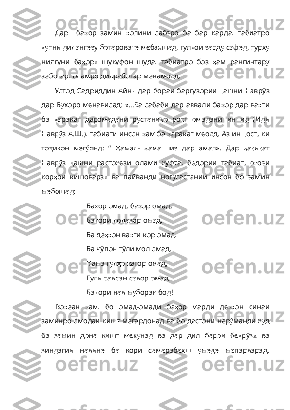 Дар     ба ҳ ор   замин   қ олини   сабзро   ба   бар   карда ,   табиатро
ҳ усни   дилангезу   ботаровате   мебахшад ,  гул ҳ ои   зарду   сафед ,  сурху
нилгуни   ба ҳ ор ӣ   шукуфон   шуда,   табиатро   боз   ҳ ам   рангинтару
зеботар ,  оламро   дилработар   менамояд .  
Устод   Садриддин   Айн ӣ   дар   бораи   баргузории   ҷ ашни   Наврўз
дар Бухоро менависад: «...Ба сабаби дар аввали ба ҳ ор   дар   ва қ ти
ба   ҳ аракат   даромадани   рустани ҳ о   рост   омадани   ин   ид   ( Иди
Наврўз   А . Ш .),  табиати   инсон   ҳ ам   ба   ҳ аракат   меояд .  Аз   ин   ҷ ост, ки
то ҷ икон   мегўянд:   “   Ҳ амал -   ҳ ама   чиз   дар   амал» .   Дар   ҳ а қ и қ ат
Наврўз   ҷ ашни   растохези   олами   хуфта,   бедории   табиат,   о ғ ози
кор ҳ ои   кишоварз ӣ   ва   пайванди   ногусастании   инсон   бо   замин
мебошад:
Ба ҳ ор   омад ,  ба ҳ ор   омад ,
Ба ҳ ори   лолазор   омад .
Ба де ҳқ он   ва қ ти   кор   омад ,
Ба чўпон тўли мол омад.
Ҳ ама  гул ҳ о   қ атор   омад ,
Гули савсан савор омад.
Ба ҳ ори   нав   муборак   бод ! 
Во қ еан   ҳ ам ,   бо   омад - омади   ба ҳ ор   марди   де ҳқ он   синаи
заминро   омодаи   кишт   мегардонад   ва   бо   дастони   нерўманди   худ
ба   замин   дона   кишт   мекунад   ва   дар   дил   барои   бе ҳ рўз ӣ   ва
зиндагии   навине   ба   кори   самарабахш   умеде   мепарварад. 