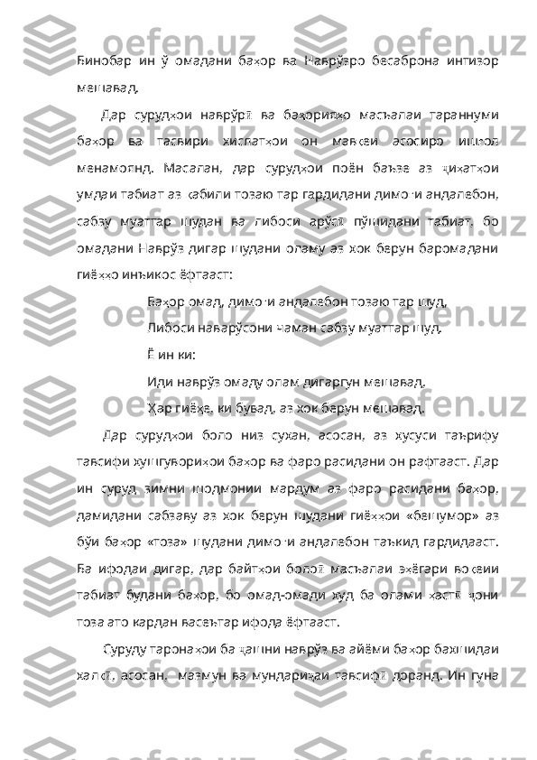 Бинобар   ин   ў   омадани   ба ҳ ор   ва   Наврўзро   бесаброна   интизор
мешавад . 
Дар   суруд ҳ ои   наврўр ӣ   ва   ба ҳ ория ҳ о   масъалаи   тараннуми
ба ҳ ор   ва   тасвири   хислат ҳ ои   он   мав қ еи   асосиро   иш ғ ол
менамоянд .   Масалан ,   дар   суруд ҳ ои   поён   баъзе   аз   ҷ и ҳ ат ҳ ои
умдаи   табиат   аз   қ абили   тозаю   тар  гардидани димо ғ и   андалебон ,
сабзу   муаттар   шудан   ва   либоси   арўс ӣ   пўшидани   табиат,   бо
омадани   Наврўз   дигар   шудани   оламу   аз   хок   берун   баромадани
гиё ҳҳ о   инъикос   ёфтааст :
Ба ҳ ор   омад ,  димо ғ и   андалебон   тозаю   тар   шуд , 
Либоси наварўсони чаман сабзу муаттар шуд.
Ё ин ки: 
Иди наврўз омаду олам дигаргун мешавад,
Ҳ ар  гиё ҳ е ,  ки   бувад ,  аз   хок   берун   мешавад .
Дар   суруд ҳ ои   боло   низ   сухан ,   асосан ,   аз   хусуси   таърифу
тавсифи   хушгувори ҳ ои   ба ҳ ор   ва   фаро   расидани   он   рафтааст .  Дар
ин   суруд   зимни   шодмонии   мардум   аз   фаро   расидани   ба ҳ ор ,
дамидани   сабзаву   аз   хок   берун   шудани   гиё ҳҳ ои   «бешумор»   аз
бўи   ба ҳ ор   «тоза»   шудани   димо ғ и   андалебон   таъкид   гардидааст .
Ба   ифодаи   дигар ,   дар   байт ҳ ои   боло ӣ   масъалаи   э ҳ ёгари   во қ еии
табиат   будани   ба ҳ ор ,   бо   омад - омади   худ   ба   олами   ҳ аст ӣ   ҷ они
тоза ато кардан васеътар ифода ёфтааст.
Суруду тарона ҳ ои   ба   ҷ ашни наврўз ва айёми ба ҳ ор   бахшидаи
хал қӣ ,   асосан,     мазмун   ва   мундари ҷ аи   тавсиф ӣ   доранд.   Ин   гуна 