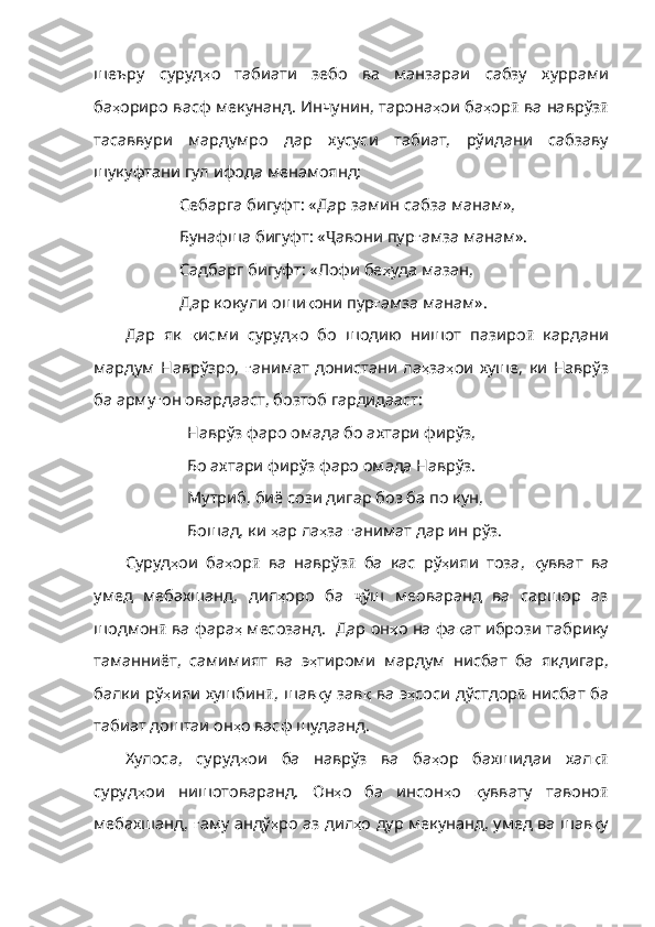 шеъру   суруд ҳ о   табиати   зебо   ва   манзараи   сабзу   хуррами
ба ҳ ориро   васф   мекунанд .  Инчунин ,  тарона ҳ ои   ба ҳ ор ӣ  ва наврўз ӣ
тасаввури   мардумро   дар   хусуси   табиат,   рўидани   сабзаву
шукуфтани гул ифода менамоянд: 
Себарга бигуфт: «Дар замин сабза манам»,
Бунафша бигуфт: « Ҷ авони пур ғ амза   манам» .
Садбарг бигуфт: «Лофи бе ҳ уда   мазан ,
Дар кокули оши қ они   пур ғ амза   манам» .
Дар   як   қ исми   суруд ҳ о   бо   шодию   нишот   пазиро ӣ   кардани
мардум  Наврўзро,   ғ анимат   донистани   ла ҳ за ҳ ои   хуше ,   ки   Наврўз
ба   арму ғ он   овардааст ,  бозтоб   гардидааст :
Наврўз фаро омада бо ахтари фирўз,
Бо ахтари фирўз фаро омада Наврўз.
Мутриб, биё сози дигар боз ба по кун,
Бошад, ки  ҳ ар   ла ҳ за   ғ анимат   дар   ин   рўз .
Суруд ҳ ои   ба ҳ ор ӣ   ва   наврўз ӣ   ба   кас   рў ҳ ияи   тоза ,   қ увват   ва
умед   мебахшанд ,   дил ҳ оро   ба   ҷ ўш   меоваранд   ва   саршор   аз
шодмон ӣ  ва фара ҳ   месозанд .    Дар   он ҳ о   на   фа қ ат   ибрози   табрику
таманниёт ,   самимият   ва   э ҳ тироми   мардум   нисбат   ба   якд игар,
балки рў ҳ ияи   хушбин ӣ , шав қ у   зав қ   ва   э ҳ соси   дўстдор ӣ   нисбат ба
табиат доштаи он ҳ о   васф   шудаанд .
Хулоса,   суруд ҳ ои   ба   наврўз   ва   ба ҳ ор   бахшидаи   хал қӣ
суруд ҳ ои   нишотоваранд .   Он ҳ о   ба   инсон ҳ о   қ уввату   тавоно ӣ
мебахшанд,   ғ аму   андў ҳ ро   аз   дил ҳ о   дур   мекунанд ,   ум ед ва шав қ у 