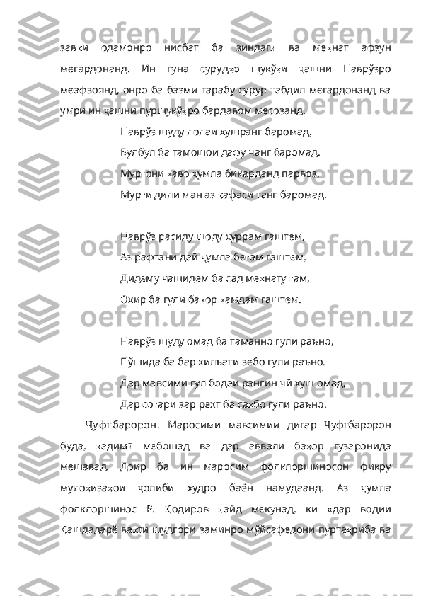 зав қ и   одамонро   нисбат   ба   зиндаг ӣ   ва   ме ҳ нат   афзун
мегардонанд .   Ин   гуна   суруд ҳ о   шукў ҳ и   ҷ ашни   Наврўзро
меафзоянд, онро ба базми тарабу сурур табдил мегардонанд ва
умри ин  ҷ ашни пуршукў ҳ ро   бардавом   месозанд . 
Наврўз шуду лолаи хушранг баромад,
Булбул ба тамошои дафу чанг баромад.
Мур ғ они   ҳ аво   ҷ умла бикарданд парвоз,
Мур ғ и   дили   ман   аз   қ афаси   танг   баромад .
Наврўз расиду шоду хуррам гаштем,
Аз рафтани дай  ҷ умла бе ғ ам   гаштем ,
Дидему чашидем ба сад ме ҳ нату   ғ ам ,
Охир ба гули ба ҳ ор   ҳ амдам   гаштем .
Наврўз шуду омад ба таманно гули раъно,
Пўшида ба бар хилъати зебо гули раъно.
Дар мавсими гул бодаи рангин чй хуш омад,
Дар со ғ ари   зар   рехт   ба   са ҳ бо   гули   раъно .
Ҷ у ф тбаророн.   Маросими   мавсимии   дигар   Ҷ уфтбаророн
буда,   қ адим ӣ   мебошад   ва   дар   аввали   ба ҳ ор   гузаронида
меш авад .   Доир   ба   ин   маросим   фолклоршиносон   фикру
муло ҳ иза ҳ ои   ҷ олиби   худро   баён   намудаанд .   Аз   ҷ умла
фолклоршинос   Р.   Қ одиров   қ айд   мекунад ,   ки   «дар   водии
Қ ашдадарё   ва қ ти   шудгори   заминро   мўйсафедони   пурта ҷ риба ва 