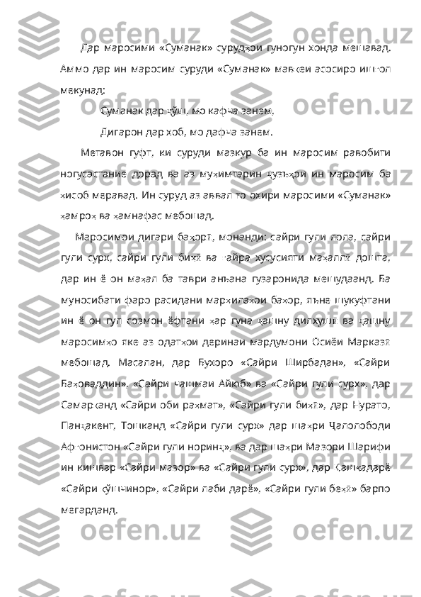 Дар   маросими   «Суманак»   суруд ҳ ои   гуногун   хонда   мешавад.
Аммо  дар  ин  маросим  суруди  «Суманак» мав қ еи асосиро  иш ғ ол
мекунад: 
Суманак дар  ҷ ўш, мо кафча занем,
Дигарон дар хоб, мо дафча занем.
Метавон   гуфт,   ки   суруди   мазкур   ба   ин   маросим   равобити
ногусастание   дорад   ва   аз   му ҳ имтарин   ҷ узъ ҳ ои   ин   маросим   ба
ҳ исоб меравад. Ин суруд аз аввал то охири маросими «Суманак»
ҳ амро ҳ  ва  ҳ амнафас мебошад. 
Маросимои   дигари   ба ҳ ор ӣ ,   монанди :   сайри   гули   лола,   сайри
гули   сурх,   сайри   гули   би ҳӣ   ва   ғ айра   хусусияти   ма ҳ алл ӣ   дошта,
дар   ин   ё   он   ма ҳ ал   ба   таври   анъана   гуза ронида   мешудаанд.   Ба
муносибати   фаро   расидани   мар ҳ ила ҳ ои   ба ҳ ор ,   яъне   шукуфтани
ин   ё   он   гул   созмон   ёфтани   ҳ ар   гуна   ҷ ашну   дилхуш ӣ   ва   ҷ ашну
маросим ҳ о   яке   аз   одат ҳ ои   деринаи   мардумони   Осиёи   Марказ ӣ
мебошад.   Масалан,   дар   Бухоро   «Сайри   Ширбадан»,   «Сайри
Ба ҳ оваддин» ,   «Сайри   чашмаи   Айюб»   ва   «Сайри   гули   сурх» ,   дар
Самар қ анд   «Сайри   оби   ра ҳ мат» ,   «Сайри   гули   би ҳ	
ӣ »,  дар  Нурато,
Пан ҷ акент,   Тошканд   «Сайри   гули   сурх»   дар   ша ҳ ри   Ҷ алолободи
Аф ғ онистон   «Сайри   гули   норин ҷ », ва дар ша ҳ ри   Мазори   Шарифи
ин   кишвар   «Сайр и мазор» ва «Сайри гули сурх», дар   Қ аш қ адарё
«Сайри   қ ўшчинор» ,  «Сайри   лаби   дарё» ,  «Сайри   гули   бе ҳ	
ӣ » барпо
мегарданд.  