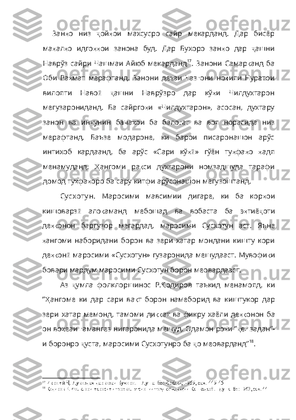 Зан ҳ о   низ   ҷ ой ҳ ои   махсусро   сайр   мекарданд .   Дар   бисёр
ма ҳ ал ҳ о   идго ҳҳ ои   занона   буд .   Дар   Бухоро   зан ҳ о   дар   ҷ ашни
Наврўз  сайри  Чашмаи   Айюб   мекарданд 17
.  Занони  Самар қ анд   ба
Оби   Ра ҳ мат   мерафтанд .   Занони   де ҳ аи   Ғ аз ғ они   но ҳ ияи   Нуратои
вилояти   Наво ӣ   ҷ ашни   Наврўзро   дар   кў ҳ и   Чилдухтарон
мегузарониданд .   Ба   сайрго ҳ и   «Чилдухтарон» ,   асосан ,   духтару
занон   ва   инчунин   бача ҳ ои   ба   бало ғ ат   ва   воя   норасида   низ
мерафт анд.   Баъзе   модароне,   ки   барои   писаронашон   арўс
интихоб   кардаанд,   ба   арўс   «Сари   кў ҳӣ »   гўён   ту ҳ фа ҳ о   ҳ адя
менамуданд .   Ҳ ангоми   ра қ си   духтарони   номзадшуда   тарафи
домод   ту ҳ фа ҳ оро   ба   сару   китфи   арўсонашон   мегузоштанд .
Су сх оту н.   Маросими   мавсимии   дигаре,   ки   ба   кор ҳ ои
кишоварз ӣ   ало қ аманд   мебошад   ва   вобаста   ба   э ҳ тиё ҷ оти
де ҳқ онон   баргузор   мегардад ,   маросими   Сусхотун   аст .   Яъне
ҳ ангоми   наборидани   борон   ва   зери   хатар   мондани   кишту   кори
де ҳқ он ӣ   маросими «Сус хотун» гузаронида мешудааст. Мувофи қ и
бовари мардум маросими Сусхотун борон меовардааст.
Аз   ҷ умла   фолклоршинос   Р . Қ одиров   таъкид   менамояд ,   ки
“ Ҳ ангоме   ки   дар   сари   ва қ т   борон   намеборид   ва   киштукор   дар
зери   хатар   мемонд ,   тамоми   ди ққ ат   ва   фикру   хаёли   де ҳқ онон   ба
он   во қ еаи   ғ амангез   нигаронида   мешуд .  Одамон   ро ҳ и   “ ҷ е ғ   задан” -
и боронро  ҷ уста ,  маросими   Сусхотунро   ба   ҷ о   меоварданд” 18
. 
17
  Икром   . Дувоздаҳ дарвозаи Бухоро. – Душанбе: Ирфон, 1969, саҳ. 449-451	
ӣ Ҷ
18
  Қодиров Р. Фолклори маросими тореволютсионии то икони водии Қашқадарё. –Душанбе: 1963, саҳ. 44	
ҷ 