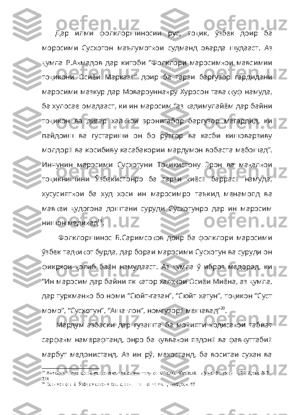 Дар   илми   фолклоршиносии   рус,   то ҷ ик ,   ўзбек   доир   ба
моросими   Сусхотон   маълумот ҳ ои   судманд   оварда   шудааст .   Аз
ҷ умла   Р . А ҳ мадов   дар   китоби   “Фолклори   маросим ҳ ои   мавсимии
то ҷ икони   Осиёи   Марказ ӣ ”   доир   ба   та рзи   баргузор   гардидани
маросими мазкур дар Мовароунна ҳ ру   Хуросон   тава ққ уф   намуда ,
ба   хулосае   омадааст ,   ки   ин   маросим   “аз   қ адимулайём   дар   байни
то ҷ икон   ва   дигар   хал қҳ ои   эронитабор   баргузор   мегардид ,   ки
пайдоиш   ва   густариши   он   бо   рўзгор   ва   касби   кишоварзиву
молдор ӣ   ва   косибиву   касабакории   мардумон   вобаста   мебошад” .
Инчунин   маросими   Сусхотуни   То ҷ икистону   Эрон   ва   ма ҳ ал ҳ ои
то ҷ икнишини   Ўзбекистонро   ба   тарзи   қ иёс ӣ   баррас ӣ   намуда ,
хусусият ҳ ои   ба   худ   хоси   ин   маросимро   таъкид   менамояд   ва
мав қ еи   ҷ удогона   доштани   суруд и   Сусхотунро   дар   ин   маросим
нишон меди ҳ ад 19
. 
  Фолклоршинос   Б.Саримсо қ ов   доир   ба   фолклори   маросими
ўзбек   тад қ и қ от   бурда ,  дар   бораи   маросими   Сусхотун   ва   суруди   он
фикр ҳ ои   ҷ олиб   баён   намудааст .   Аз   ҷ умла   ў   иброз   медорад ,   ки
“Ин   маросим   дар   байни   як   қ атор   хал қҳ ои Осиёи Миёна, аз  ҷ умла ,
дар   туркман ҳ о   бо   номи   “Сюйт - газан” ,   “Сюйт   хатун” ,   то ҷ икон   “Суст
момо” ,  “Сусхотун” ,  “Аша ғ лон” ,  номгузор ӣ   мешавад” 20
.  
Мардум   азбаски   дар   гузашта   ба   мо ҳ ияти   ҳ одиса ҳ ои   табиат
сарфа ҳ м   намерафтанд ,   онро   ба   қ увва ҳ ои   яздон ӣ   ва   фав қ уттаби ӣ
марбут   медонистанд.   Аз   ин   рў,   мехостанд,   ба   воситаи   сухан   ва
19
 Аҳмадов Р. Фолклори маросимҳои мавсимии то икони Осиёи Марказ . –Душанбе: Дониш, 2007, саҳ. 202-ҷ ӣ
238
20
 Саримсоқов Б.  збек маросим фолклори. –Тошкент: Фан, 1986, саҳ. 66	
Ӯ 