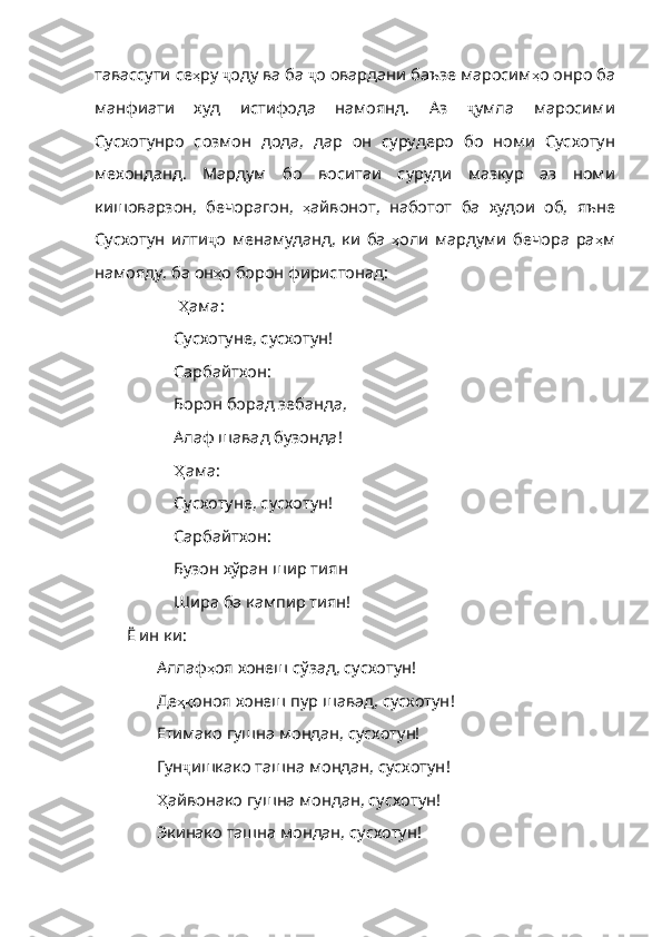 тавассути се ҳ ру   ҷ оду   ва   ба   ҷ о   овардани   баъзе   маросим ҳ о   онро   ба
манфиати   худ   истифода   намоянд .   Аз   ҷ умла   маросими
Сусхотунро   созмон   дода ,   дар   он   сурудеро   бо   номи   Сусхотун
мехонданд .   Мардум   бо   вос итаи   суруди   мазкур   аз   номи
кишоварзон,   бечорагон,   ҳ айвонот ,   наботот   ба   худои   об ,   яъне
Сусхотун   илти ҷ о   менамуданд ,   ки   ба   ҳ оли   мардуми   бечора   ра ҳ м
намояду ,  ба   он ҳ о   борон   фиристонад : 
  Ҳ ама :
Сусхотуне, сусхотун!
Сарбайтхон:
Борон борад зебанда,
Алаф шавад бузонда!
Ҳ ама :
Сусхотуне, сусхотун!
Сарбайтхон:
Бузон хўран шир тиян
Шира ба кампир тиян!
Ё ин ки:
Аллаф ҳ оя   хонеш   сўзад ,  сусхотун !
Де ҳқ оноя   хонеш   пур   шавад ,  сусхотун !
Етимако гушна мондан, сусхотун!
Гун ҷ ишкако   ташна   мондан ,  сусхотун !
Ҳ айвонако  гушна мондан, сусхотун!
Экинако ташна мондан, сусхотун! 