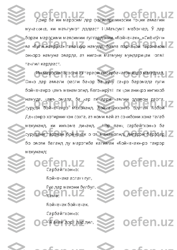 Доир   ба   ин   маросим   дар   фолклоршиносии   то ҷ ик   аввалин
му ҳ а ққ и қ е ,   ки   маълумот   додааст   Н . Маъсум ӣ   мебошад.   Ў   дар
бораи   маросими   мавсимии   гулгардонии   «Бойчечак»,   «Сиё ҳ гўш»
ва   «Гули   наврўз ӣ »   тава ққ уф   намуда ,   баъзе   порча ҳ ои   тарона ҳ ои
он ҳ оро   намуна   оварда ,   аз   ниго ҳ и   мазмуну   мундари ҷ аи   ғ ояв ӣ
та ҳ лил   кардааст .
Ин маросим асосан аз тарафи писарбачагон и ҷ ро мегардад.
Он ҳ о   дар   аввали   фасли   ба ҳ ор   ба   кў ҳ у   са ҳ ро   баромада   гули
бойчечакро   ҷ амъ менамоянд. Бего ҳ ирўз ӣ   як  ҷ ои ани қ ро   интихоб
намуда ,   ҷ амъ   омада,   ба   ҳ ар   як   дари   ҳ авлии   одамон   рафта ,
су руди   бойчечакро   мехонанд.   Бойчечакхон ҳ о   одатан   Бобои
Де ҳқ онро   хотирнишон   сохта ,  аз   номи   вай   аз   со ҳ ибони   хона   талаб
мекунанд ,   ки   инъоме   ди ҳ анд .     Чор   пан ҷ   сарбайтхон ҳ о   ба
сурудани   таронаи   бойчечак   о ғ оз   менамоянд ,   дигарон   баробар
бо   овози   баланд   ду   маротиба   к алимаи   «Бойчечак»-ро   такрор
мекунанд:
Сарбай тх он ҳ о :
Бойчечака аслаш гул,
Гул дар макони булбул.
Ҳ ам а :
Бойчечак бойчечак.
Сарбай тх он ҳ о :
Чй алам дор ӣ  дар дил, 