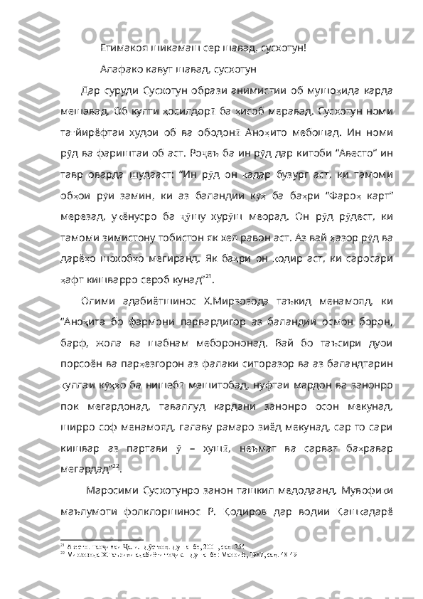 Етимакоя шикамаш сер шавад, сусхотун!
Алафако кавут шавад, сусхотун
Дар   суруди   Сусхотун   образи   анимистии   об   мушо ҳ ида   карда
мешавад .   Об   култи   ҳ осилдор ӣ   ба   ҳ исоб   меравад .   Сусхотун   номи
та ғ йирёфтаи   худои   об   ва   ободон ӣ   Ано ҳ ито   мебошад .   Ин   номи
р ӯ д   ва   фариштаи   об   аст .   Ро ҷ еъ   ба   ин   р ӯ д   дар   китоби   “Авесто”   ин
тавр   оварда   шудааст :   “Ин   р ӯ д   он   қ адар   бузург   аст ,   ки   тамоми
об ҳ ои   р ӯ и   замин ,   ки   аз   баландии   к ҳӯ   ба   ба ҳ ри   “Фаро ҳ   карт”
мерезад ,   у қ ёнусро   ба   ҷӯ шу   хур ӯ ш   меорад .   Он   р ӯ д   р ӯ д ест,   ки
тамоми зимистону тобистон як хел равон аст. Аз вай  ҳ азор   р ӯ д   ва
дарё ҳ о   шохоб ҳ о   мегиранд .   Як   ба ҳ ри   он   қ одир   аст ,   ки   саросари
ҳ афт   кишварро   сероб   кунад” 21
. 
Олими   адабиётшинос   Х.Мирзозода   таъкид   менамояд,   ки
“Ано ҳ ита   бо   фармони   парвардигор   аз   баландии   осмон   борон,
барф,   жола   ва   шабнам   меборононад.   Вай   бо   таъсири   дуои
порсоён ва пар ҳ езгорон   аз   фалаки   ситоразор   ва   аз   баландтарин
қ уллаи   к ҳҳ	
ӯ о   ба   нишеб ӣ   мешитобад ,   нуфтаи   мардон   ва   занонро
пок   мегардонад ,   таваллуд   кардани   занонро   осон   мекунад ,
ширро   соф   мен амояд,  галаву рамаро зиёд мекунад, сар то  сари
кишвар   аз   партави   ӯ   –   хуш ӣ ,   неъмат   ва   сарват   ба ҳ равар
мегардад” 22
. 
Маросими  Сусхотунро   занон  ташкил  медодаанд.   Мувофи қ и
маълумоти   фолклоршинос   Р.   Қ одиров   дар   водии   Қ аш қ адарё
21
 Авесто. Тар имаи  алил Д стхоҳ. Душанбе, 2001, саҳ. 254
ҷ Ҷ ӯ
22
 Мирзозода Х.Таърихи адабиёти то ик. –Душанбе: Маориф, 1987, саҳ. 48-49	
ҷ 