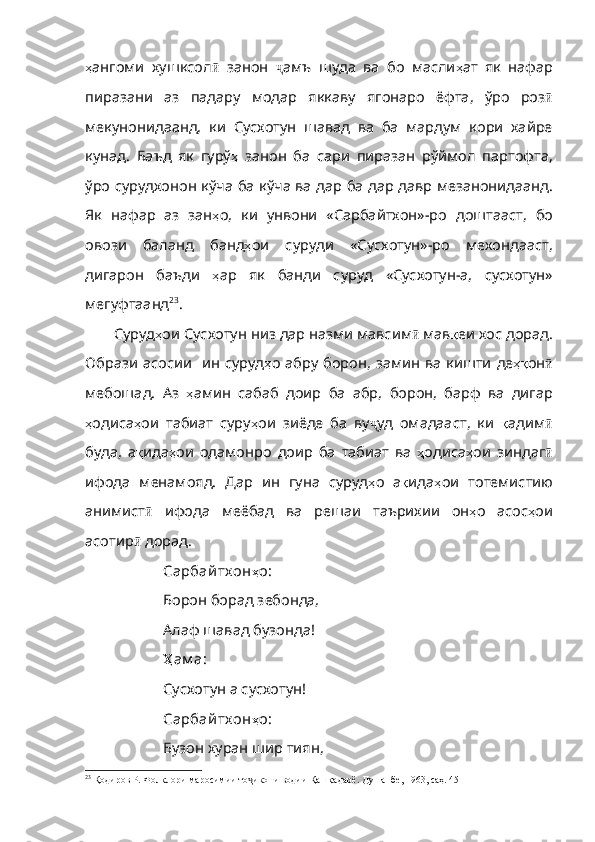 ҳ ангоми   хушксол ӣ   занон   ҷ амъ   шуда   ва   бо   масли ҳ ат   як   нафар
пиразани   аз   падару   модар   яккаву   ягонаро   ёфта ,   ўро   роз ӣ
мекунонидаанд,   ки   Сусхотун   шавад   ва   ба   мардум   кори   хайре
кунад.   Баъд   як   гурў ҳ   занон   ба   сари   пиразан   рўймол   партофта ,
ўро   сурудхонон   кўча   ба   кўча   ва   дар   ба   дар   давр   мезанонидаанд .
Як   нафар   аз   зан ҳ о ,   ки   унвони   «Сарбайтхон» - ро   доштааст ,   бо
овози   баланд   банд ҳ ои   суруди   «Сусхотун» - ро   мехондааст ,
дигарон   баъди   ҳ ар   як   банди   суруд   «Сусхотун - а ,   сусхотун»
мегуфтаанд 23
.
Суруд ҳ ои   Сусхотун   низ   дар   назми   мавсим ӣ  мав қ еи   хос   дорад .
Образи   асосии     ин   суруд ҳ о   абру   борон ,   замин   ва   кишти   де ҳқ он ӣ
мебошад.   Аз   ҳ амин   сабаб   доир   ба   абр ,   борон ,   барф   ва   дигар
ҳ одиса ҳ ои   табиат   суру ҳ ои   зиёде   ба   ву ҷ уд   омадааст ,   ки   қ адим ӣ
буда ,   а қ ида ҳ ои   одамонро   доир   ба   табиат   ва   ҳ одиса ҳ ои   зиндаг ӣ
ифода   менамояд .   Дар   ин   гуна   суруд ҳ о   а қ ида ҳ ои   тотемистию
анимист ӣ   ифода   меёбад   ва   решаи   таърихии   он ҳ о   асос ҳ ои
асотир ӣ   дорад . 
Сарбай тх он ҳ о :
Борон борад зебонда,
Алаф шавад бузонда!
Ҳ ам а :
Сусхотун а сусхотун!
Сарбай тх он ҳ о :
Бузон хуран шир тиян,
23
 Қодиров Р. Фолклори маросимии то икони водии Қашқадарё. Душанбе, 1963, саҳ. 45ҷ 