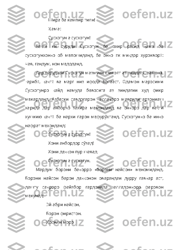 Шира ба кампир тиян!
Ҳ ам а :
Сусхотун а сусхотун!
Ва қ те   ки   суруди   Сусхотун   ба   охир   расид   ҳ ама   ба
сусхотунхон ҳ о   об   мепошиданд ,   ба   он ҳ о   як   ми қ дор   хуроквор ӣ :
чав, гандум, нон медоданд.
Дар суруд ҳ ои   Сусхотун   мазмуни   шикоят   аз   зиндаг ӣ , замона,
ғ ариб ӣ ,   қ а ҳ т ӣ   ва   марг   низ   ифода   ёфтааст.   Одамон   маросими
Сусхотунро   қ айд   намуда   бевосита   аз   зиндагии   худ   фикр
мекарданд .   Азбаски   савдогарон   ғ алла ҳ оро   мавриди   арзониаш
харида   дар   анбор ҳ о   захира   мемонданд   ва   он ҳ оро   дар   ва қ ти
хушкию   қ а ҳ т ӣ   ба   нархи   гарон   мефурўхтанд,   Сусхотун ҳ о   ба   ин ҳ о
нафрат   мехонданд :
Сусхотун а сусхотун!
Хони анбордор сўзад!
Хони де ҳқ он   пур   шавад
Сусхотун а сусхотун.
Мардум   борони   ба ҳ орро   «борони   найсон»   меномиданд .
Борони   найсон   барои   де ҳқ онон   оварандаи   дурру   гав ҳ ар   аст ,
дашту   са ҳ роро   файзбор   гардонида   ғ алладон ҳ оро   фаровон
мекунад :
Эй абри найсон,
Борон фиристон.
Ҳ осили  моро 