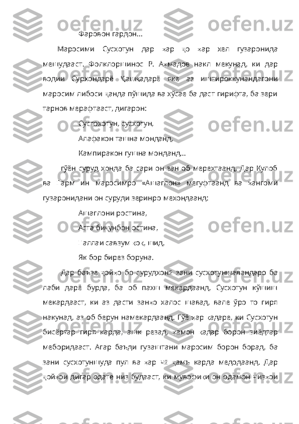 Фаровон гардон…
Маросими   Сусхотун   дар   ҳ ар   ҷ о   ҳ ар   хел   гузаронида
мешудааст .   Фолклоршинос   Р .   А ҳ мадов   накл   мекунад ,   ки   дар
водии   Сурхондарё   Қ аш қ адарё   яке   аз   иштироккунандагони
маросим   либоси   ҷ анда пўшида ва хўсае ба даст гирифта, ба зери
тарнов мерафтааст, дигарон:
Сустохотун, сусхотун,
Алафакон ташна монданд,
Кампиракон гушна монданд...
гўён   суруд   хонда   ба   сари   он   зан   об   мерехтаанд,   Дар   Кулоб
ва   Ғ арм   ин   маросимро   «Ашаглон»   мегуфтаанд   ва   ҳ ангоми
гузаронидани   он   суруди   зеринро   мехондаанд :
Ашаглони ростина,
Аста би ҷ унбон остина,
Ғ аллаи  савзум  қ о қ ,  шид ,
Як бор бирез боруна.
Дар   баъзе   ҷ ой ҳ о   бо   сурудхон ӣ   зани   сусхотуншавандаро   ба
лаби   дарё   бурда,   ба   об   пахш   мекардаанд,   Сусхотун   кўшиш
мекардааст,   ки   аз   дасти   зан ҳ о   халос   шавад ,   вале   ўро   то   гиря
накунад, аз об берун намекардаанд. Гўё   ҳ ар   қ адаре ,   ки   Сусхотун
бисёртар   гиря   карда,   ашк   резад,   ҳ амон   қ адар   борон   зиёдтар
меборидааст .   Агар   баъди   гузаштани   маросим   борон   борад ,   ба
зани   сусхотуншуда   пул   ва   ҳ ар   ч ӣ   ҷ амъ   карда   медодаанд.   Дар
ҷ ой ҳ ои   дигар   одате   ни з будааст, ки мувофи қ и   он   одамон   чиз ҳ ои 