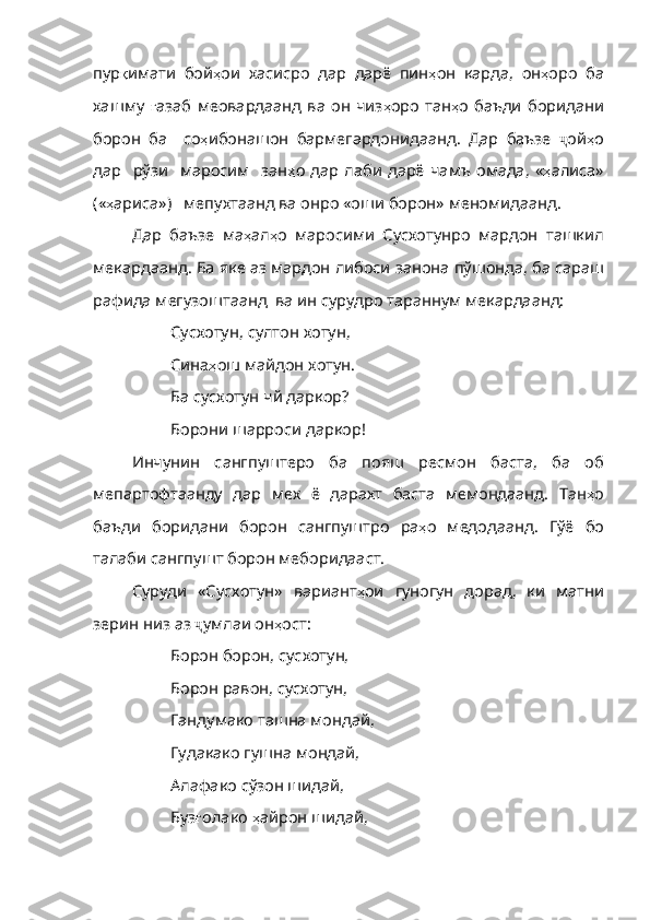 пур қ имати   бой ҳ ои   хасисро   дар   дарё   пин ҳ он   карда ,   он ҳ оро   ба
хашму   ғ азаб   меовардаанд   ва   он   чиз ҳ оро   тан ҳ о   баъди   боридани
борон   ба     со ҳ ибонашон   бармегардонидаанд .   Дар   баъзе   ҷ ой ҳ o
дар     рўзи     маросим     зан ҳ о   дар   лаби   дарё   ча мъ   омада,  « ҳ алиса»
( « ҳ ариса» )    мепухтаанд   ва   онро   «оши   борон»   меномидаанд .
Дар   баъзе   ма ҳ ал ҳ о   маросими   Сусхотунро   мардон   ташкил
мекардаанд .  Ба   яке   аз   мардон   либоси   занона   пўшонда ,  ба   сараш
рафида   мегузоштаанд    ва   ин   сурудро   тараннум   мекардаанд :
Сусхотун, султон хотун,
Сина ҳ ош   майдон   хотун .
Ба сусхотун чй даркор?
Борони шарроси даркор!
Инчунин   сангпуштеро   ба   пояш   ресмон   баста,   ба   об
мепартофтаанду   дар   мех   ё   дарахт   баста   мемондаанд.   Тан ҳ о
баъди   боридани   борон   сангпуштро   ра ҳ о   медодаанд .   Гўё   бо
талаби   сангпушт  борон меборидааст.
Суруди   «Сусхотун»   вариант ҳ ои   гуногун   дорад ,   ки   матни
зерин   низ   аз   ҷ умлаи он ҳ ост :
Борон борон, сусхотун,
Борон равон, сусхотун,
Гандумако ташна мондай,
Гудакако гушна мондай,
Алафако сўзон шидай,
Буз ғ олако   ҳ айрон   шидай , 