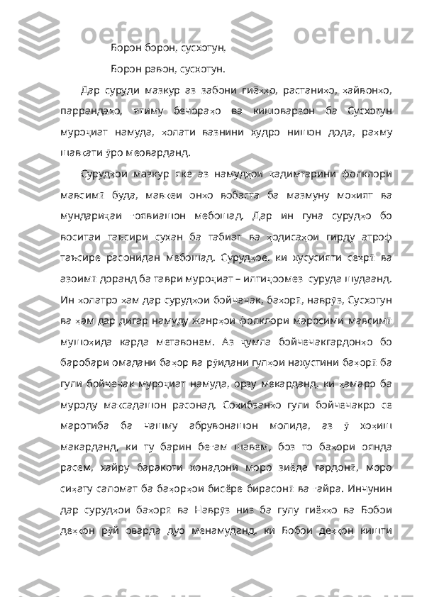 Борон борон, сусхотун,
Борон равон, сусхотун.
Дар   суруди   мазкур   аз   забони   гиё ҳҳ о ,   растани ҳ о ,   ҳ айвон ҳ о ,
парранда ҳ о ,   ятиму   бечора ҳ о   ва   кишоварзон   ба   Сусхотун
муро ҷ иат   намуда ,   ҳ олати   вазнини   худро   нишон   дода ,   ра ҳ му
шав қ ати   ӯ ро   меоварданд .   
Суруд ҳ ои   мазкур   яке   аз   намуд ҳ ои   қ ад имтарини   фолклори
мавсим ӣ   буда ,   мав қ еи   он ҳ о   вобаста   ба   мазмуну   мо ҳ ият   ва
мундари ҷ аи   ғ оявиашон   мебошад .   Дар   ин   гуна   суруд ҳ о   бо
воситаи   таъсири   сухан   ба   табиат   ва   ҳ одиса ҳ ои   гирду   атроф
таъсире   расонидан   мебошад .   Суруд ҳ ое ,   ки   хусусияти   се ҳ р ӣ   ва
азоим ӣ   доранд  ба таври муро ҷ иат   –   илти ҷ оомез    суруда   шудаанд .
Ин   ҳ олатро   ҳ ам   дар   суруд ҳ ои   бойчечак ,  ба ҳ ор ӣ ,  навр ӯ з ,  Сусхотун
ва   ҳ ам   дар   дигар   намуду   жанр ҳ ои   фолклори   маросими   мавсим ӣ
мушо ҳ ида   карда   метавонем .   Аз   ҷ умла   бойчечакгардон ҳ о   бо
баробари   омадани   ба ҳ ор   ва   р ӯ идан и гул ҳ ои   нахустини   ба ҳ ор ӣ   ба
гули   бойчечак   муро ҷ иат   намуда ,   орзу   мекарданд ,   ки   ҳ амаро   ба
муроду   ма қ садашон   расонад .   Со ҳ ибзан ҳ о   гули   бойчечакро   се
маротиба   ба   чашму   абрувонашон   молида ,   аз   ӯ   хо ҳ иш
макарданд ,   ки   ту   барин   бе ғ ам   шавем ,   боз   то   ба ҳ ори   оянда
расем ,   хайру   баракоти   хонадони   моро   зиёда   гардон ӣ ,   моро
си ҳ ату   саломат   ба   ба ҳ ор ҳ ои   бисёре   бирасон ӣ   ва   ғ айра .   Инчунин
дар   суруд ҳ ои   ба ҳ ор ӣ   ва   Навр ӯ з   низ   ба   гулу   гиё ҳҳ о   ва   Бобои
де ҳқ он   р ӯ й   оварда   дуо   менамуданд ,   ки   Бобои   де ҳқ он   кишти 