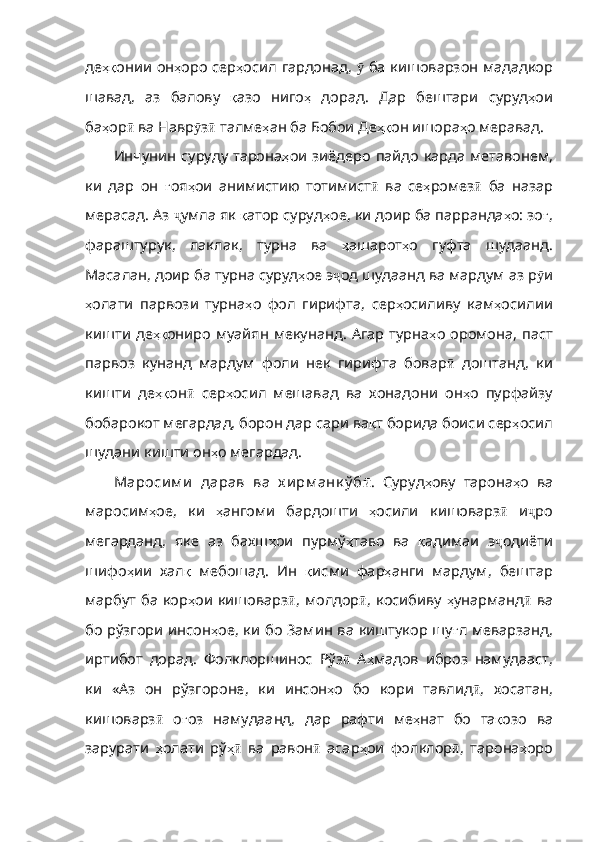 де ҳқ онии   он ҳ оро   сер ҳ осил   гардо над,   ӯ   ба   кишоварзон   мададкор
шавад ,   аз   балову   қ азо   ниго ҳ   дорад .   Дар   бештари   суруд ҳ ои
ба ҳ ор ӣ   ва   Навр ӯ з ӣ   талме ҳ ан   ба   Бобои   Де ҳқ он   ишора ҳ о   меравад . 
Инчунин суруду тарона ҳ ои   зиёдеро   пайдо   карда   метавонем ,
ки   дар   он   ғ оя ҳ ои   анимистию   тотимист ӣ   ва   се ҳ ромез ӣ   ба   назар
мерасад. Аз  ҷ умла   як   қ атор   суруд ҳ ое ,  ки   доир   ба   парранда ҳ о :  зо ғ ,
фараштурук ,   лаклак ,   турна   ва   ҳ ашарот ҳ о   гуфта   шудаанд .
Масалан ,  доир   ба   турна   суруд ҳ ое   э ҷ од   шудаанд   ва   мардум   аз   р ӯ и
ҳ олати   парвози   турна ҳ о   фол   гирифта ,   сер ҳ осиливу   кам ҳ осилии
кишти   де ҳқ ониро муайян мекунанд. Агар турна ҳ о   оромона ,   паст
парвоз   кунанд   мардум   фоли   нек   гирифта   бовар ӣ   доштанд ,   ки
кишти   де ҳқ он ӣ   сер ҳ осил   мешавад   ва   хонадони   он ҳ о   пурфайзу
бобарокот   мегардад ,  борон   дар   сари   ва қ т   борида   боиси   сер ҳ осил
шудани   кишти   он ҳ о   мегардад . 
Мароси м и   дарав   ва   х и рм анк ў б ӣ .   Суруд ҳ ову   тарона ҳ о   ва
маросим ҳ ое ,   ки   ҳ ангоми   бардошти   ҳ осили   кишоварз ӣ   и ҷ ро
мегарданд ,   яке   аз   бахш ҳ ои   пурмў ҳ таво   ва   қ адимаи   э ҷ одиёти
шифо ҳ ии   хал қ   мебошад .   Ин   қ исми   фар ҳ анги   мардум ,   бештар
марбут   ба   кор ҳ ои   кишоварз ӣ ,   молдор ӣ ,   ко сибиву   ҳ унарманд ӣ   ва
бо   рўзгори   инсон ҳ ое ,   ки   бо   Замин   ва   киштукор   шу ғ л   меварзанд ,
иртибот   дорад .   Фолклоршинос   Рўз ӣ   А ҳ мадов   иброз   намудааст ,
ки   «Аз   он   рўзгороне ,   ки   инсон ҳ о   бо   кори   тавлид ӣ ,   хосатан ,
кишоварз ӣ   о ғ оз   намудаанд ,   дар   рафти   ме ҳ нат   бо   та қ озо   ва
за рурати   ҳ олати   рў ҳӣ   ва   равон ӣ   асар ҳ ои   фолклор ӣ ,   тарона ҳ оро 