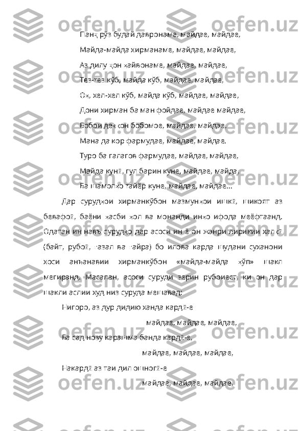 Пан ҷ  рўз будай давронаме, майдае, майдае,
Майда-майда хирманаме, майдае, майдае,
Аз дилу  ҷ он  ҳ айвонаме ,  майдае ,  майдае ,
Тез-тез кўб, майда кўб, майдае, майдае,
О ҳ ,  хел - хел   кўб ,  майда   кўб ,  майдае ,  майдае ,
Дони хирман ба ман фойдае, майдае майдае,
Бобои де ҳқ он   бобомое ,  майдае ,  майда е,
Мана да кор фармудае, майдае, майдае.
Typo ба галагов фармудае, майдае, майдае,
Майда кун ӣ , гул барин куне, майдае, майда,
Ба шамол ҳ о   тайёр   куне ,  майдае ,  майдае ...
Дар   суруд ҳ ои   хирманкўбон   мазмун ҳ ои   ишк ӣ ,   шикоят   аз
бевафо ӣ ,   баёни   ҳ асби   ҳ ол   ва   монанди   ин ҳ о   ифода   ме ёфтаанд.
Одатан ин навъ суруд ҳ о   дар   асоси   ин   ё   он   жанри   лирикии   хал қӣ
(байт,   рубо ӣ ,   ғ азал   ва   ғ айра )   бо   илова   карда   шудани   суханони
хоси   анъанавии   хирманкўбон   «майда - майда   ҳ ўп»   шакл
мегиранд .   Масалан ,   асоси   суруди   зерин   рубоиест ,   ки   он   дар
шакли  аслии худ низ суруда мешавад:
Нигоро, аз дур дидию ханда кард ӣ -е
                                            майдае, майдае, майдае,
Ба сад нозу карашма банда кард ӣ -е,
                                          майдае, майдае, майдае,
Накард ӣ  аз таи дил ошног ӣ -е
                                          майдае, майдае, майдае, 