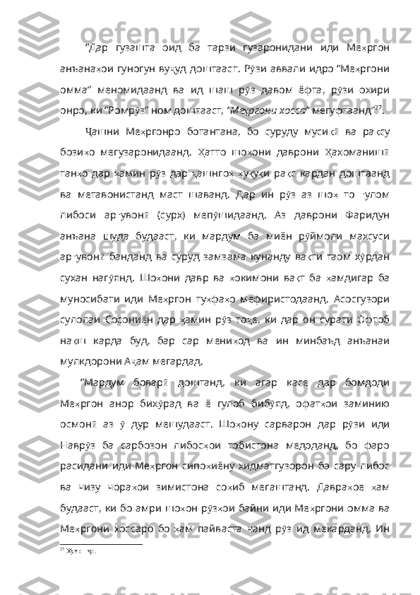 “Дар   гузашта   оид   ба   тарзи   гузаронидани   иди   Ме ҳ ргон
анъана ҳ ои   гуногун   ву ҷ уд   доштааст .   Р ӯ зи   аввали   идро   “Ме ҳ ргони
омма”   меномидаанд   ва   ид   шаш   р ӯ з   давом   ёфта ,   р ӯ зи   охири
онро ,  к и   “Ромр ӯ з”   ном доштааст,   “Ме ҳ ргони   хосса”   мегуфтаанд” 27
.
Ҷ ашни   Ме ҳ ргонро   ботантана ,   бо   суруду   муси қӣ   ва   ра қ су
бози ҳ о   мегузаронидаанд .   Ҳ атто   шо ҳ они   даврони   Ҳ ахоманиш ӣ
тан ҳ о   дар   ҳ амин   р ӯ з   дар   ҷ ашнго ҳ   ҳ у қ у қ и   ра қ с   кардан   доштаанд
ва   метавонистанд   маст   шаванд .   Д ар   ин   р ӯ з   аз   шо ҳ   то   ғ улом
либоси   ар ғ увон ӣ   ( сурх )   меп ӯ шидаанд .   Аз   даврони   Фаридун
анъана   шуда   будааст ,   ки   мардум   ба   миён   р ӯ ймоли   махсуси
ар ғ увон ӣ   банданд   ва   суруд   замзама   кунанду   ва қ ти   таом   х ӯ рдан
сухан   наг ӯ янд .   Шо ҳ они   давр   ва   ҳ окимони   ва қ т   ба   ҳ амдигар   ба
м уносибати   иди   Ме ҳ ргон   ту ҳ фа ҳ о   мефиристодаанд .   Асосгузори
сулолаи   Сосониён   дар   ҳ амин   р ӯ з   то ҷ е ,   ки   дар   он   сурати   Офтоб
на қ ш   карда   буд ,   бар   сар   мени ҳ од   ва   ин   минбаъд   анъанаи
мулкдорони  А ҷ ам  мегардад.
“Мардум   бовар ӣ   доштанд ,   ки   агар   касе   дар   бомдоди
Ме ҳ ргон   ан ор   бих ӯ рад   ва   ё   гулоб   биб ӯ яд ,   офат ҳ ои   заминию
осмон ӣ   аз   ӯ   дур   мешудааст .   Шо ҳ ону   сарварон   дар   р ӯ зи   иди
Навр ӯ з   ба   сарбозон   либос ҳ ои   тобистона   медоданд ,   бо   фаро
расидани   иди   Ме ҳ ргон   сипо ҳ иёну   хидматгузорон   ба   сару   либос
ва   чизу   чора ҳ ои   зимистона   со ҳ иб   мегашта нд.   Давра ҳ ое   ҳ ам
будааст ,   ки   бо   амри   шо ҳ он   р ӯ з ҳ ои   байни   иди   Ме ҳ ргони   омма   ва
Ме ҳ ргони   хоссаро   бо   ҳ ам   пайваста   чанд   р ӯ з   ид   мекарданд .   Ин
27
  Ҳамон  о.	
ҷ 