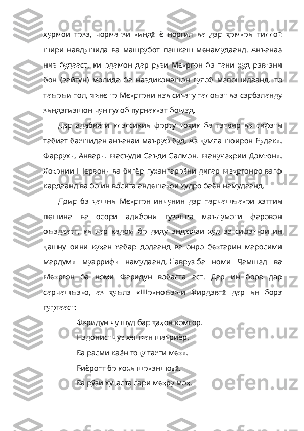 хур мои   тоза,   чорма ғ зи   ҳ инд ӣ   ё   норгил   ва   дар   ҷ ом ҳ ои   тилло ӣ
шири   навд ӯ шида   ва   машрубот   пешкаш   менамудаанд .   Анъанае
низ   будааст ,   ки   одамон   дар   р ӯ зи   Ме ҳ ргон   ба   тани   худ   рав ғ ани
бон   ( зайтун )   молида   ба   наздиконашон   гулоб   мепошидаанд ,   то
тамоми   сол ,  яъне   то   Ме ҳ ргони  нав си ҳ ату   саломат   ва   сарбаланду
зиндагиашон   чун   гулоб   пурнак ҳ ат   бошад . 
Дар   адабиёти   классикии   форсу   то ҷ ик   ба   тасвир   ва   сифати
таб иат бахшидан анъанаи маъруф буд. Аз   ҷ умла   шоирон  Р ӯ дак ӣ ,
Фаррух ӣ ,   Анвар ӣ ,   Масъуди   Саъди   Салмон ,   Мануче ҳ рии   Дом ғ он ӣ ,
Хо қ онии   Шервон ӣ   ва   бисёр   сухансароёни   дигар   Ме ҳ ргонро   васф
кардаанд   ва   бо   ин   восита   андеша ҳ ои   худро   баён   намудаанд .
Доир   ба   ҷ ашни   Ме ҳ ргон   инчунин   дар   сарчашма ҳ ои   хаттии
пешина   ва   осори   адибони   гузашта   маълумоти   фаровон
омадааст ,   ки   ҳ ар   кадом   бо   диду   андешаи   худ   аз   сифат ҳ ои   ин
ҷ ашну   оини   ку ҳ ан   хабар   додаанд   ва   онро   бе ҳ тарин   маросими
мардум ӣ   муарриф ӣ   намудаанд .   Навр ӯ з   ба   номи   Ҷ амшед   ва
Ме ҳ ргон   ба   номи   Фаридун   вобаста   аст .   Дар   ин   бора   дар
сарчашма ҳ о ,   аз   ҷ умла   « Шо ҳ нома » -и   Фирдавс ӣ   дар   ин   бора
гуфтааст: 
Фаридун чу шуд бар  ҷ а ҳ он   комгор ,
Надонист  ҷ уз   хештан   ша ҳ риёр .
Ба расми каён то ҷ у   тахти   ме ҳӣ ,
Биёрост бо кохи шо ҳ аншо ҳ	
ӣ .
Ба рўзи ху ҷ аста   сари   ме ҳ ру   мо ҳ , 