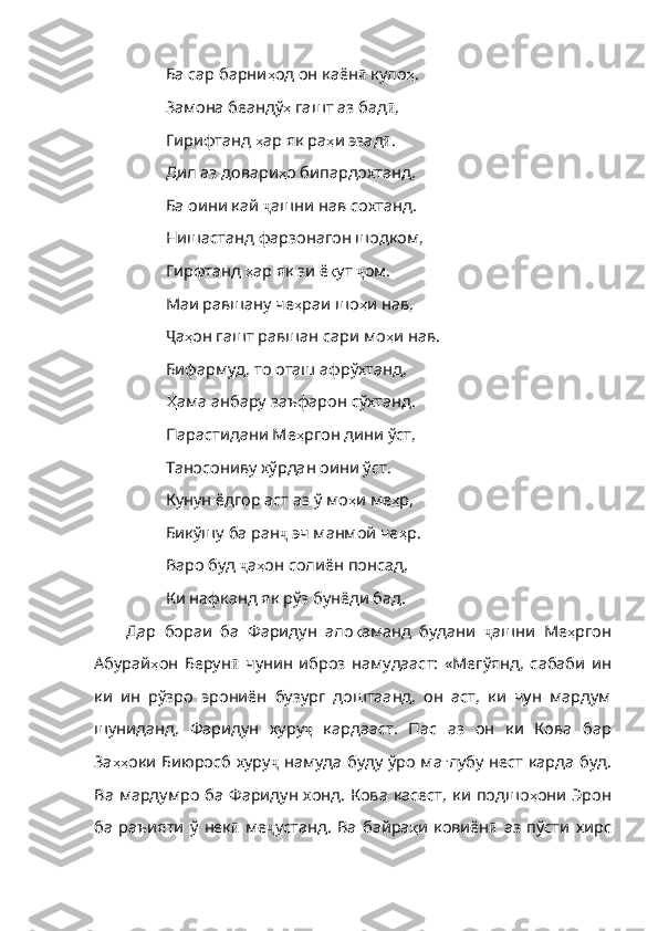 Ба сар барни ҳ од   он   каён ӣ   куло ҳ .
Замона беандў ҳ   гашт   аз   бад ӣ ,
Гирифтанд  ҳ ар   як   ра ҳ и   эзад ӣ .
Дил аз довари ҳ о   бипардохтанд ,
Ба оини кай  ҷ ашни   нав   сохтанд .
Нишастанд фарзонагон шодком,
Гирфтанд  ҳ ар   як   зи   ё қ ут   ҷ ом .
Маи равшану че ҳ раи   шо ҳ и   нав ,
Ҷ а ҳ он  гашт равшан сари мо ҳ и   нав .
Бифармуд, то оташ афрўхтанд,
Ҳ ама  анбару заъфарон сўхтанд.
Парастидани Ме ҳ ргон   дини   ўст ,
Таносониву хўрдан оини ўст.
Кунун ёдгор аст аз ў мо ҳ и   ме ҳ р ,
Бикўшу ба ран ҷ   эч   манмой   че ҳ р .
Варо буд  ҷ а ҳ он   солиён   понсад ,
Ки нафканд як рўз бунёди бад .
Дар   бораи   ба   Фаридун   ало қ аманд   будани   ҷ ашни   Ме ҳ ргон
Абурай ҳ он   Берун ӣ   чунин   иброз   намудааст:   «Мегўянд,   сабаби   ин
ки   ин   рўзро   эрониён   бузург   доштаанд,   он   аст,   ки   чун   мардум
шуниданд,   Фаридун   хуру ҷ   кардааст .   Пас   аз   он   ки   Кова   бар
За ҳҳ оки   Биюросб   хуру ҷ   намуда   буду   ўро   ма ғ лубу   нест   карда   буд .
Ва   мардумро   ба   Фаридун   хонд .   Кова   касест ,   ки   подшо ҳ они   Эрон
ба   раъияти   ў   нек ӣ   ме ҷ устанд .   Ва   байра қ и   ковиён ӣ   аз   пўсти   хирс 