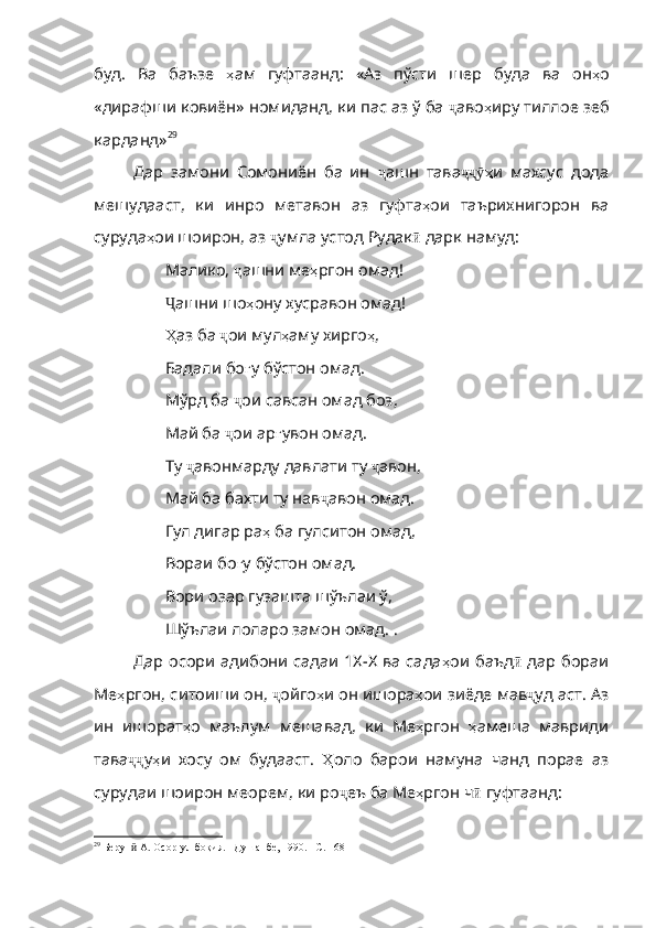 буд .   Ва   баъзе   ҳ ам   гуфтаанд :   «Аз   пўсти   шер   буда   ва   он ҳ о
«дирафши   ковиён»   номиданд ,  ки   пас   аз   ў   ба   ҷ аво ҳ иру   тиллое   зеб
карданд» 29
Дар   замони   Сомониён   ба   ин   ҷ ашн   тава ҷҷ ӯ ҳ и   махсус   дода
мешудааст ,   ки   инро   метавон   аз   гуфта ҳ ои   та ърихнигорон   ва
суруда ҳ ои   шоирон ,  аз   ҷ умла   устод   Рудак ӣ   дарк намуд:
Малико,  ҷ ашни   ме ҳ ргон   омад !
Ҷ ашни  шо ҳ ону   хусравон   омад !
Ҳ аз  ба  ҷ ои   мул ҳ аму   хирго ҳ ,
Бадали бо ғ у   бўстон   омад .
Мўрд ба  ҷ ои   савсан   омад   боз ,
Май ба  ҷ ои   ар ғ увон   омад .
Ту  ҷ авонмарду   давлати   ту   ҷ а вон,
Май ба бахти ту нав ҷ авон   омад .
Гул дигар ра ҳ   ба   гулситон   омад ,
Вораи бо ғ у   бўстон   омад .
Вори озар гузашта шўълаи ў,
Шўълаи лоларо замон омад.   .
Дар осори адибони садаи 1Х-Х ва сада ҳ ои   баъд ӣ   дар   бораи
Ме ҳ ргон ,  ситоиши   он ,  ҷ ойго ҳ и   он   ишора ҳ ои   зиёде   мав ҷ у д аст. Аз
ин   ишорат ҳ о   маълум   мешавад ,   ки   Ме ҳ ргон   ҳ амеша   мавриди
тава ҷҷ у ҳ и   хосу   ом   будааст .   Ҳ оло   барои   намуна   чанд   порае   аз
сурудаи   шоирон   меорем ,  ки   ро ҷ еъ   ба   Ме ҳ ргон   ч ӣ   гуфтаанд :
29
 Берун  А. Осор-ул-боқия. –Душанбе, 1990ӣ . –С. 168 
