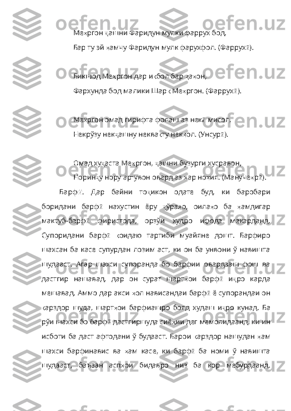 Ме ҳ ргон   ҷ ашни   Фаридун   мулки   фаррух   бод ,
Бар ту эй  ҳ амчу   Фаридун   мулк   фарухфол . (Фаррух ӣ ).
Бикшод Ме ҳ ргон   дар   и қ бол   бар   ҷ а ҳ он ,
Фархунда бод малики Шар қ   Ме ҳ ргон . ( Фаррух ӣ ).
Ме ҳ ргон   омад   гирифта   фолаш   аз   нек ӣ   мисол ,
Некрўзу нек ҷ ашну   неква қ ту   нек ҳ ол . ( Унсур ӣ ).
Омад ху ҷ аста   Ме ҳ ргон ,  ҷ ашни   бузурги   хусравон ,
Норин ҷ у   нору   ар ғ увон   овард  аз  ҳ ар   но ҳ ия . ( Мануче ҳ р ӣ ).
Барф ӣ .   Дар   байни   то ҷ икон   одате   буд,   ки   баробари
боридани   барф ӣ   нахустин   ёру   ҷ ўра ҳ о ,   оила ҳ о   ба   ҳ амдигар
мактуб - барф ӣ   фиристода,   орзўи   худро   ифода   мекарданд.
Супоридани   бар ф ӣ   қ оидаю   тартиби   муайяне   дошт .   Барфиро
шахсан   ба   касе   суп урдан   лозим   аст,   ки   он   ба   унвони   ў   навишта
шудааст.   Агар   шахси   супоранда   бо   барфии   овардааш   фош   ва
дастгир   нашавад,   дар   он   сурат   шарт ҳ ои   барф ӣ   и ҷ ро   карда
мешавад. Аммо дар акси  ҳ ол   нависандаи   барф ӣ  ё супорандаи он
қ арздор   шуда ,   шарт ҳ ои   барфиашро   бояд   худаш   и ҷ ро   кунад.   Ба
рўи шахси бо барф ӣ  дастгиршуда сиё ҳ ии   дег   мемолидаанд ,  ки   ин
исботи   ба   даст   афтодани   ў   будааст .   Барои   қ арздор   нашудан   ҳ ам
шахси   барфинавис   ва   ҳ ам   касе ,   ки   барф ӣ   ба   номи   ў   навишта
шудааст,   баъзан   асп ҳ ои   бидавро   низ   ба   кор   мебурдаанд . 