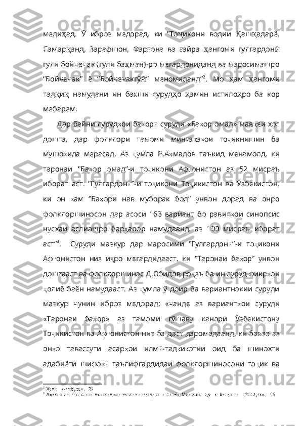 меди ҳ ад .   Ў   иброз   медорад ,   ки   “То ҷ икони   водии   Қ аш қ адарё ,
Самар қ анд ,   Зарафшон ,   Фар ғ она   ва   ғ айра   ҳ ангоми   гулгардон ӣ
гули   бойчечак  ( гули   ба ҳ ман )- ро   мегардониданд   ва   маросимашро
“Бойчечак”   ё   “Бойчечакгў ӣ ”   ме номиданд” 2
.   Мо   ҳ ам   ҳ ангоми
тад қ и қ   намудани   ин   бахши   суруд ҳ о   ҳ амин   истило ҳ ро   ба   кор
мебарем .
Дар байни суруд ҳ ои   ба ҳ ор ӣ   суруди   «Ба ҳ ор   омад»   мав қ еи   хос
дошта ,   дар   фолклори   тамоми   минта қ а ҳ ои   то ҷ икнишин   ба
мушо ҳ ида   мерасад .   Аз   ҷ умла   Р . А ҳ мадов   таъкид   менамояд ,   к и
таронаи   “Ба ҳ ор   омад” - и   то ҷ икони   Аф ғ онистон   аз   52   мисраъ
иборат   аст .   “Гулгардон ӣ ” - и   то ҷ икони   То ҷ икистон   ва   Ўзбекистон ,
ки   он   ҳ ам   “Ба ҳ ори   нав   муборак   бод”   унвон   дорад   ва   онро
фолклоршиносон   дар   асоси   163   вариант   бо   равия ҳ ои   синопсис
нусхаи   аслиашро   бар қ аро р   намудаанд,   аз   100   мисраъ   иборат
аст” 3
.     Суруди   мазкур   дар   маросими   “Гулгардон ӣ ” - и   то ҷ икони
Аф ғ онистон   низ   и ҷ ро   мегардидааст ,   ки   “Таронаи   ба ҳ ор”   унвон
доштааст   ва   фолклоршинос   Д . Обидов   ро ҷ еъ   ба   ин   суруд   фикр ҳ ои
ҷ олиб   баён   намудааст .   Аз   ҷ умла   ў   доир   ба   вар иантнокии  суруди
мазкур   чунин   иброз   медорад:   «чанде   аз   вариант ҳ ои   суруди
«Таронаи   ба ҳ ор»   аз   тамоми   гўшаву   канори   Ўзбекистону
То ҷ икистон   ва   Аф ғ онистон   низ   ба   даст   даромадаанд ,   ки   баъзе   аз
он ҳ о   тавассути   асар ҳ ои   илм ӣ - тад қ и қ отии   оид   ба   шинохти
адабиёти   шифо ҳӣ   таълифгардидаи   фолклоршиносони   то ҷ ик   ва
2
 Ҳамон китоб, саҳ. 129
3
 Аҳмадов Р. Фолклори маросимҳои мавсимии то икони Осиёи Марказ . –Душанбе: Дониш, 2007, саҳ. 145	
ҷ ӣ 