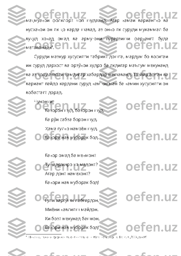 ма ҷ мўа ҳ ои   фолклор ӣ   чоп   шудаанд .   Агар   ҳ амаи   вариант ҳ о   ва
нусха ҳ ои   он   як   ҷ о   карда   шавад ,   аз   он ҳ о   як   суруди   мукаммал   ба
ву ҷ уд   хо ҳ ад   омад   ва   арму ғ они   пурарзиши   фар ҳ анг ӣ   буда
метавонад» 4
. 
Суруди мазкур хусусияти  табрик ӣ   дошта, мардум бо воситаи
ин суруд дархост ва орзў ҳ ои   худро   ба   якдигар   маълум   мекунанд
ва   аз   ҳ олу   а ҳ воли   ҳ амдигар   хабардор   мешаванд .  Та ғ йир   ёфтан   ва
вариант   пайдо   кардани   суруд   ҳ ам   қ исман   ба   ҳ амин   хусусияти   он
вобастаг ӣ   дорад .
Чунончи:
Ба ҳ орон   шуд ,  ба ҳ орон  шуд,
Ба рўи сабза борон шуд.
Ҳ ама  гул ҳ о   намоён   шуд ,
Ба ҳ ори   нав   муборак   бод .
Ба ҳ ор   омад   ба   ме ҳ мон ӣ
Ту  қ адрашро   ч ӣ   медон ӣ ?
Агар дон ӣ   намехон ӣ ?
Ба ҳ ори   нав   муборак   бод !
Гули харгўши лабгардон,
Миёни  ҳ авлияш   майдон .
Ки боз ӣ   мекунад   башкон ,
Ба ҳ ори   нав   муборак  бод!
4
 Обидов Д. Таҳқиқи сурудҳои мавсимии то икони Афғонистон. Душанбе: Илм, 2009, саҳ.86ҷ 