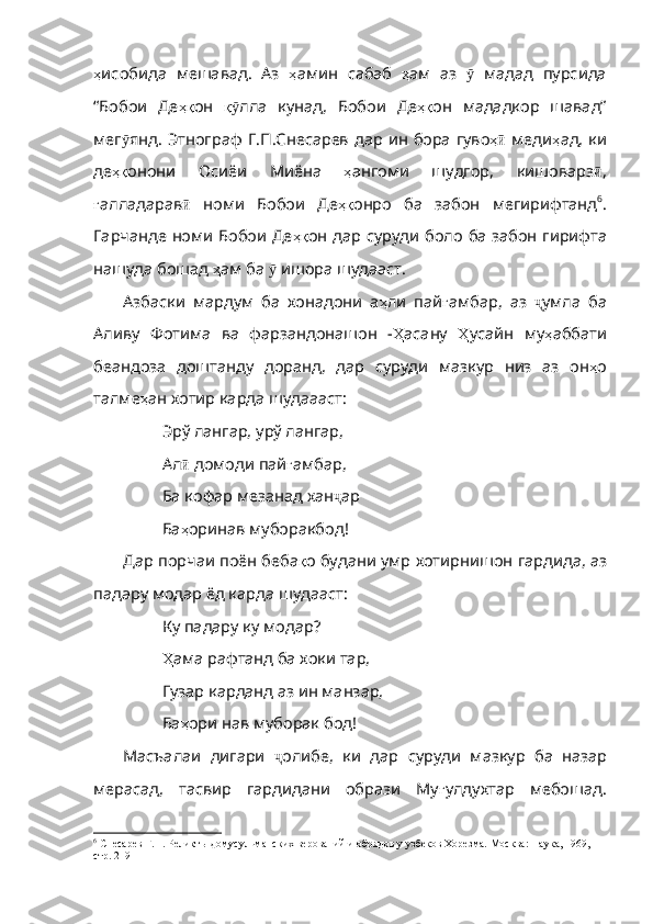 ҳ исобида   мешавад .   Аз   ҳ амин   сабаб   ҳ ам   аз   ӯ   мадад   пурсида
“Бобои   Де ҳқ он   қӯ лла   кунад ,   Бобои   Де ҳқ он   мададкор   шавад”
мег ӯ янд .   Этнограф   Г . П . Снесарев   дар   ин   бора   гуво ҳ	
ӣ   меди ҳ ад ,   ки
де ҳқ онони   Осиёи   Миёна   ҳ ангоми   шу дгор,   кишоварз ӣ ,
ғ алладарав ӣ   номи   Бобои   Де ҳқ онро   ба   забон   мегирифтанд 6
.
Гарчанде номи Бобои Де ҳқ он   дар   суруди   боло   ба   забон   гирифта
нашуда   бошад   ҳ ам   ба   ӯ   ишора   шудааст .    
Азбаски   мардум   ба   хонадони   а ҳ ли   пай ғ амбар ,   аз   ҷ умла   ба
Аливу   Фотима   ва   фарзандонаш он   - Ҳ асану   Ҳ усайн   му ҳ аббати
беандоза   доштанду   доранд ,   дар   суруди   мазкур   низ   аз   он ҳ о
талме ҳ ан   хотир   карда   шудаааст : 
Эрў лангар, урў лангар,
Ал ӣ   домоди   пай ғ амбар ,
Ба кофар мезанад хан ҷ ар
Ба ҳ оринав   муборакбод !
Дар порчаи поён беба қ о   будани   умр   хотирнишон   гар дида, аз
падару модар ёд карда шудааст:
Ку падару ку модар?
Ҳ ама  рафтанд ба хоки тар,
Гузар карданд аз ин манзар,
Ба ҳ ори   нав   муборак   бод !
Масъалаи   дигари   ҷ олибе ,   ки   дар   суруди   мазкур   ба   назар
мерасад ,   тасвир   гардидани   образи   Му ғ улдухтар   мебошад .
6
 Снесарев Г.П. Реликт ы домусульманских верований и обрядов у узбеков Хорезма. Москва: Наука, 1969, 
стр. 219 