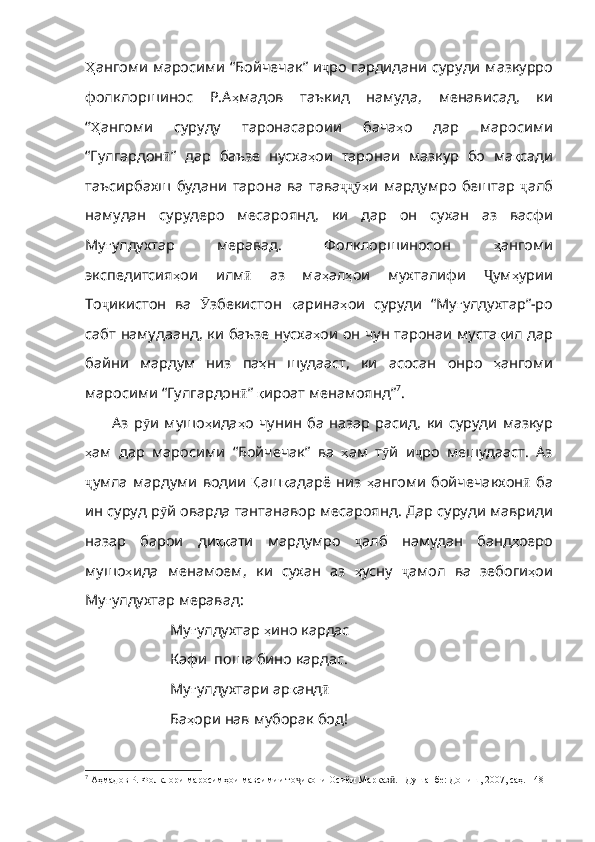 Ҳ ангоми   ма росими “Бойчечак” и ҷ ро   гардидани   суруди   мазкурро
фолклоршинос   Р.А ҳ мадов   таъкид   намуда ,   менависад ,   ки
“ Ҳ ангоми   суруду   таронасароии   бача ҳ о   дар   маросими
“Гулгардон ӣ ”   дар   баъзе   нусха ҳ ои   таронаи   мазкур   бо   ма қ сади
таъсирбахш   будани   тарона   ва   тава ҳҷҷӯ и   мардумро   б ештар   ҷ алб
намудан   сурудеро   месароянд ,   ки   дар   он   сухан   аз   васфи
Му ғ улдухтар   меравад .   Фолклоршиносон   ҳ ангоми
экспедитсия ҳ ои   илм ӣ   аз   ма ҳ ал ҳ ои   мухталифи   Ҷ ум ҳ урии
То ҷ икистон   ва   Ӯ збекистон   қ арина ҳ ои   суруди   “Му ғ улдухтар” - ро
сабт   намудаанд ,   ки   баъзе   нусха ҳ ои   он   ч ун таронаи муста қ ил   дар
байни   мардум   низ   па ҳ н   шудааст ,   ки   асосан   онро   ҳ ангоми
маросими   “Гулгардон ӣ ”   қ ироат   менамоянд” 7
. 
Аз   р ӯ и   мушо ҳ ида ҳ о   чунин   ба   назар   расид ,   ки   суруди   мазкур
ҳ ам   дар   маросими   “Бойчечак”   ва   ҳ ам   т ӯ й   и ҷ ро   мешудааст .   Аз
ҷ умла   мардуми   водии   Қ аш қ адарё   низ   ҳ ангоми   бойчечакхон ӣ   ба
ин   суруд   р ӯ й   оварда   тантанавор   месароянд .  Дар   суруди   мавриди
назар   барои   ди ққ ати   мардумро   ҷ алб   намудан   банд ҳ оеро
мушо ҳ ида   менамоем ,   ки   сухан   аз   ҳ усну   ҷ амол   ва   зебоги ҳ ои
Му ғ улдухтар   меравад : 
Му ғ улдухтар   ҳ ино   кардас
Кафи  поша бино кардас.
Му ғ улдухтари   ар қ анд ӣ
Ба ҳ ори   нав   муборак   бод !
7
 Аҳмадов Р. Фолклори маросимҳои мавсимии то икони Осиёи Марказ . –Душанбе: Дониш, 2007, саҳ. 148	
ҷ ӣ 