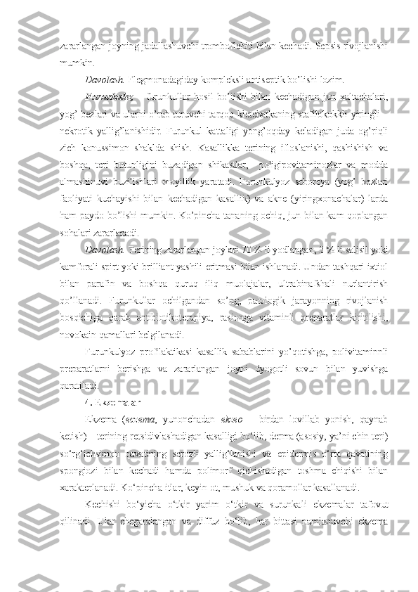 zararlangan joyning jadallashuvchi tromboflebiti bilan kechadi. Sepsis rivojlanishi
mumkin.
Davolash.  Flegmonadagiday kompleksli antiseptik bo’lishi lozim.
Furunkulez   –   furunkullar   hosil   bo’lishi   bilan   kechadigan   jun   xaltachalari,
yog’ bezlari va ularni o’rab turuvchi tarqoq kletchatkaning stafilokokkli yiringli –
nekrotik   yallig’lanishidir.   Furunkul   kattaligi   yong’oqday   keladigan   juda   og’riqli
zich   konussimon   shaklda   shish.   Kasallikka   terining   ifloslanishi,   qashishish   va
boshqa,   teri   butunligini   buzadigan   shikastlar,     poligipovitaminozlar   va   modda
almashinuvi   buzilishlari   moyillik   yaratadi.   Furunkulyoz   seboreya   (yog’   bezlari
faoliyati   kuchayishi   bilan   kechadigan   kasallik)   va   akne   (yiringxonachalar)   larda
ham paydo bo’lishi mumkin. Ko’pincha tananing ochiq, jun bilan kam qoplangan
sohalari zararlanadi.
Davolash.  Terining zararlangan joylari  70   %  li  yod langan , 2   %  li  salisil  yoki
kamfor ali   spirt   yoki   brilliant   yashili eritmasi bilan ishlanadi. Undan tashqari ixtiol
bilan   parafin   va   boshqa   quruq   iliq   muolajalar,   ultrabinafshali   nurlantirish
qo’llanadi.   Furunkullar   ochilgandan   so’ng,   patologik   jarayonning   rivojlanish
bosqichiga   qarab   antibiotikoterapiya,   rasionga   vitaminli   preparatlar   kiritilishi,
novokain qamallari belgilanadi.
Furunkulyoz   profilaktikasi   kasallik   sabablarini   yo’qotishga,   polivitaminnli
preparatlarni   berishga   va   zararlangan   joyni   dyogotli   sovun   bilan   yuvishga
qaratiladi. 
4.  Ekzema lar
Ekzema   ( eczema ,   yunonchadan   ekzeo   –   birdan   lovillab   yonish,   qaynab
ketish) – terining re t sidivlashadigan kasalligi bo‘lib, derma (asosiy, ya’ni chin teri)
so‘rg‘ichsimon   qavatining   serozli   yallig‘lanishi   va   epidermis   o‘rta   qavatining
spongiozi   bilan   kechadi   hamda   polimorf   qichishadigan   toshma   chiqishi   bilan
xarakterlanadi. Ko‘pincha itlar, keyin ot, mushuk va qoramollar kasallanadi.
Kechishi   bo‘yicha   o‘tkir   yarim   o‘tkir   va   surunkali   ekzemalar   tafovut
qilinadi.   Ular   chegaralangan   va   diffuz   bo‘lib,   har   bittasi   namlanuvchi   ekzema 