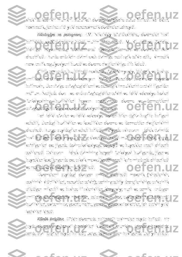 shaklida kechishi  mumkin. Surunkali ekzema ko‘pincha quruq bo‘ladi. Reflektor,
nevropatik, jarohat oldi yoki paratravmatik ekzemalar uchraydi.
Etiologiya   va   patogenez .   P.V.   Nikolskiy   ta’qidlashicha ,   ekzemalar   hosil
bo‘lishida   asab   tizimining   holati   muhim   o‘rin   tutadi.   M.   K.   Petrova   fikricha,
bichilgan   hayvonlardagi   eksperimental   nevroz da   dermatit   va   ekzem alar   oson
chaqiriladi.   Bunda   endokrin   tizimi   asab   tizimiga   patologik   ta’sir   etib,     simpatik
nerv–trofik regulyasiyani buzadi va ekzema rivojlanishiga olib keladi.
Klinik tomondan bu, birinchi navbatda,   fizi k ,   kimyoviy , biologi k va boshqa
omillarga   chalingan   terida   namoyon   bo‘ladi.   Zararlan   to‘qimalar   qayerda
bo‘lmasin, ular o‘ziga qo‘zg‘atgichlarni va patologik impulslarini tortishi ilgaridan
ma’lum.   Natijada   ekzo–   va   endoqo‘zg‘atgichlar   ta’siri   va   ichki   sekresiya   bezlari
funksiyasining   buzilishlari   hayvon   organizmida   ekzema   va   dermatitlarni
qo‘zg‘atadigan o‘ziga xos sensibilizasiyani chaqiradi.
Teri   ichki   a’zolar   va   ichki   sekresiya   bezlari   bilan   tig‘iz   bog‘liq   bo‘lgani
sababli,   ulardagi   buzilishlar   va   kasalliklar   ekzema   va   dermatitlar   rivojlanishini
chaqiradi.   Bunga   quyidagilar   sabab   bo‘ladi:   me’yorda   oshqozon   –   ichak   tizimida
hosil   bo‘lgan   toksik   maxsullarning   aksariyati   tashqi   muhitga   chiqariladi,   qonga
so‘rilganlari   esa   jigarda   dezintoksikasiyaga   uchraydi   va   buyraklar   orqali   chiqarib
tashlanadi.   Oshqozon   –   ichak   tizimining   baryerli   funksiyasi   buzilganda,   jigar   va
buyraklar kasallanganda esa toksik maxsullar teri orqali ko‘p miqdorda chiqariladi
va natijada unga ichkaridan ta’sir qiladi.      
Ekzemalarni   quyidagi   ekzogen   omillar   chaqiradi:   mexanik   (ishqalanish,
qashinish   sidirilishlari,   parazitlar  ta’siri);  terining  tabiiy  drenajlanishiga  to‘sqinlik
qiladigan   mikrobli   va   boshqa   ifloslanishlar;   kimyoviy;   nurli   va   termik.   Endogen
omillarga   angiovegetativ   nevrozlar,   qalqonsimon   bez,   tuxumdonning   funksional
buzilishlari, avitaminoz, gastrit, nefrit, gepatit, gepatoxolesistitlar, ich qotishi yoki
ketishlari kiradi.
Klinik   belgilar.   O’tkir   ekzemada   polimorfli   toshmalar   paydo   bo‘ladi.   Bir
joyda   ekzemaning   har   xil   bosqichlari   kuzatilishi   mumkin.   Erimatoz   bosqichda
terida  qizil  dog‘lar  paydo bo‘ladi, ustiga  barmoq bilan  bosilganda ular  yo‘qoladi. 