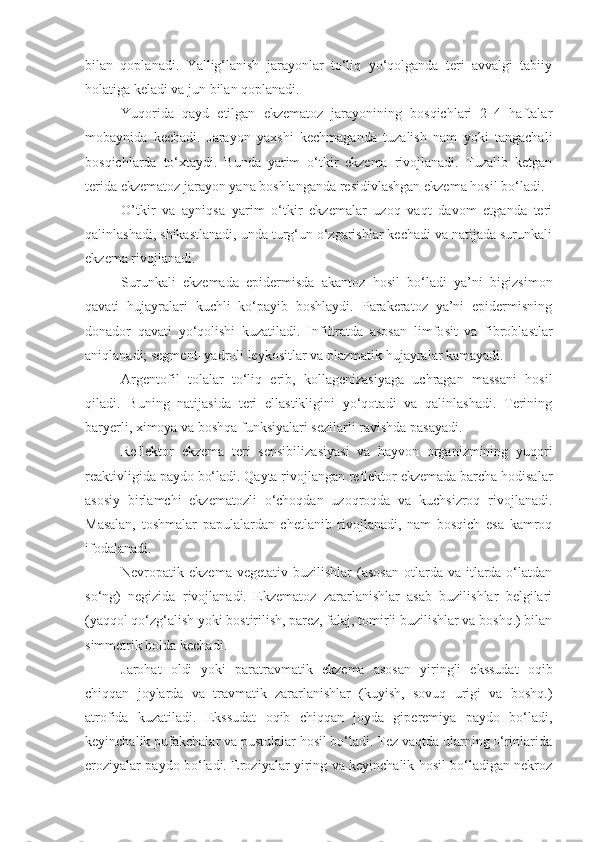 bilan   qoplanadi.   Yallig‘lanish   jarayonlar   to‘liq   yo‘qolganda   teri   avvalgi   tabiiy
holatiga keladi va jun bilan qoplanadi.
Yuqorida   qayd   etilgan   ekzematoz   jarayonining   bosqichlari   2–4   haftalar
mobaynida   kechadi.   Jarayon   yaxshi   kechmaganda   tuzalish   nam   yoki   tangachali
bosqichlarda   to‘xtaydi.   Bunda   yarim   o‘tkir   ekzema   rivojlanadi.   Tuzalib   ketgan
terida ekzematoz jarayon yana boshlanganda residivlashgan ekzema hosil bo‘ladi.
O’tkir   va   ayniqsa   yarim   o‘tkir   ekzemalar   uzoq   vaqt   davom   etganda   teri
qalinlashadi, shikastlanadi, unda turg‘un o‘zgarishlar kechadi va natijada surunkali
ekzema rivojlanadi.
Surunkali   ekzemada   epidermisda   akantoz   hosil   bo‘ladi   ya’ni   bigizsimon
qavati   hujayralari   kuchli   ko‘payib   boshlaydi.   Parakeratoz   ya’ni   epidermisning
donador   qavati   yo‘qolishi   kuzatiladi.   Infiltratda   asosan   limfo sit   va   fibroblastlar
aniqlanadi; segment–yadroli leykositlar va plazmati k hujayralar kamayadi.
Argentofil   tolalar   to‘liq   erib,   kollagenizasiyaga   uchragan   massani   hosil
qiladi.   Buning   natijasida   teri   ellastikligini   yo‘qotadi   va   qalinlashadi.   Terining
baryerli, ximoya va boshqa funksiyalari sezilarli ravishda pasayadi.
Reflektor   ekzema   teri   sensibili zasi yasi   va   hayvon   organizmining   yuqori
reaktiv ligida paydo bo‘ladi. Qayta rivojlangan reflektor ekzemada barcha hodisalar
asosiy   birlamchi   ekzematozli   o‘choqdan   uzoqroqda   va   kuchsizroq   rivojlanadi.
Masalan,   toshmalar   papulalardan   chetlanib   rivojlanadi,   nam   bosqich   esa   kamroq
ifodalanadi.
Nevropatik ekzema  vegeta tiv buzilishlar   (asosan  otlarda va  itlarda o‘latdan
so‘ng)   negizida   rivojlanadi.   Ekzematoz   zararlanishlar   asab   buzilishlar   belgilari
(yaqqol qo‘zg‘alish yoki bostirilish, parez, falaj, tomirli buzilishlar va boshq.) bilan
simmetrik holda kechadi.   
Jarohat   oldi   yoki   paratravmatik   ekzema   asosan   yiringli   ekssudat   oqib
chiqqan   joylarda   va   travmatik   zararlanishlar   (kuyish,   sovuq   urigi   va   boshq.)
atrofida   kuzatiladi.   Ekssudat   oqib   chiqqan   joyda   giperemiya   paydo   bo‘ladi,
keyinchalik pufakchalar va pustulalar hosil bo‘ladi. Tez vaqtda ularning o‘rinlarida
eroziyalar paydo bo‘ladi. Eroziyalar yiring va keyinchalik hosil bo‘ladigan nekroz 